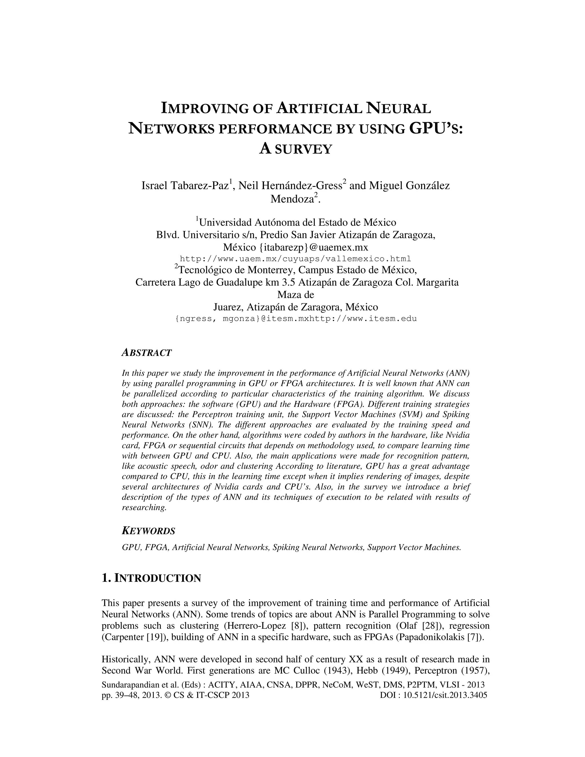 Sundarapandian et al. (Eds) : ACITY, AIAA, CNSA, DPPR, NeCoM, WeST, DMS, P2PTM, VLSI - 2013
pp. 39–48, 2013. © CS & IT-CSCP 2013 DOI : 10.5121/csit.2013.3405
IMPROVING OF ARTIFICIAL NEURAL
NETWORKS PERFORMANCE BY USING GPU’S:
A SURVEY
Israel Tabarez-Paz1
, Neil Hernández-Gress2
and Miguel González
Mendoza2
.
1
Universidad Autónoma del Estado de México
Blvd. Universitario s/n, Predio San Javier Atizapán de Zaragoza,
México {itabarezp}@uaemex.mx
http://www.uaem.mx/cuyuaps/vallemexico.html
2
Tecnológico de Monterrey, Campus Estado de México,
Carretera Lago de Guadalupe km 3.5 Atizapán de Zaragoza Col. Margarita
Maza de
Juarez, Atizapán de Zaragora, México
{ngress, mgonza}@itesm.mxhttp://www.itesm.edu
ABSTRACT
In this paper we study the improvement in the performance of Artificial Neural Networks (ANN)
by using parallel programming in GPU or FPGA architectures. It is well known that ANN can
be parallelized according to particular characteristics of the training algorithm. We discuss
both approaches: the software (GPU) and the Hardware (FPGA). Different training strategies
are discussed: the Perceptron training unit, the Support Vector Machines (SVM) and Spiking
Neural Networks (SNN). The different approaches are evaluated by the training speed and
performance. On the other hand, algorithms were coded by authors in the hardware, like Nvidia
card, FPGA or sequential circuits that depends on methodology used, to compare learning time
with between GPU and CPU. Also, the main applications were made for recognition pattern,
like acoustic speech, odor and clustering According to literature, GPU has a great advantage
compared to CPU, this in the learning time except when it implies rendering of images, despite
several architectures of Nvidia cards and CPU’s. Also, in the survey we introduce a brief
description of the types of ANN and its techniques of execution to be related with results of
researching.
KEYWORDS
GPU, FPGA, Artificial Neural Networks, Spiking Neural Networks, Support Vector Machines.
1. INTRODUCTION
This paper presents a survey of the improvement of training time and performance of Artificial
Neural Networks (ANN). Some trends of topics are about ANN is Parallel Programming to solve
problems such as clustering (Herrero-Lopez [8]), pattern recognition (Olaf [28]), regression
(Carpenter [19]), building of ANN in a specific hardware, such as FPGAs (Papadonikolakis [7]).
Historically, ANN were developed in second half of century XX as a result of research made in
Second War World. First generations are MC Culloc (1943), Hebb (1949), Perceptron (1957),
 