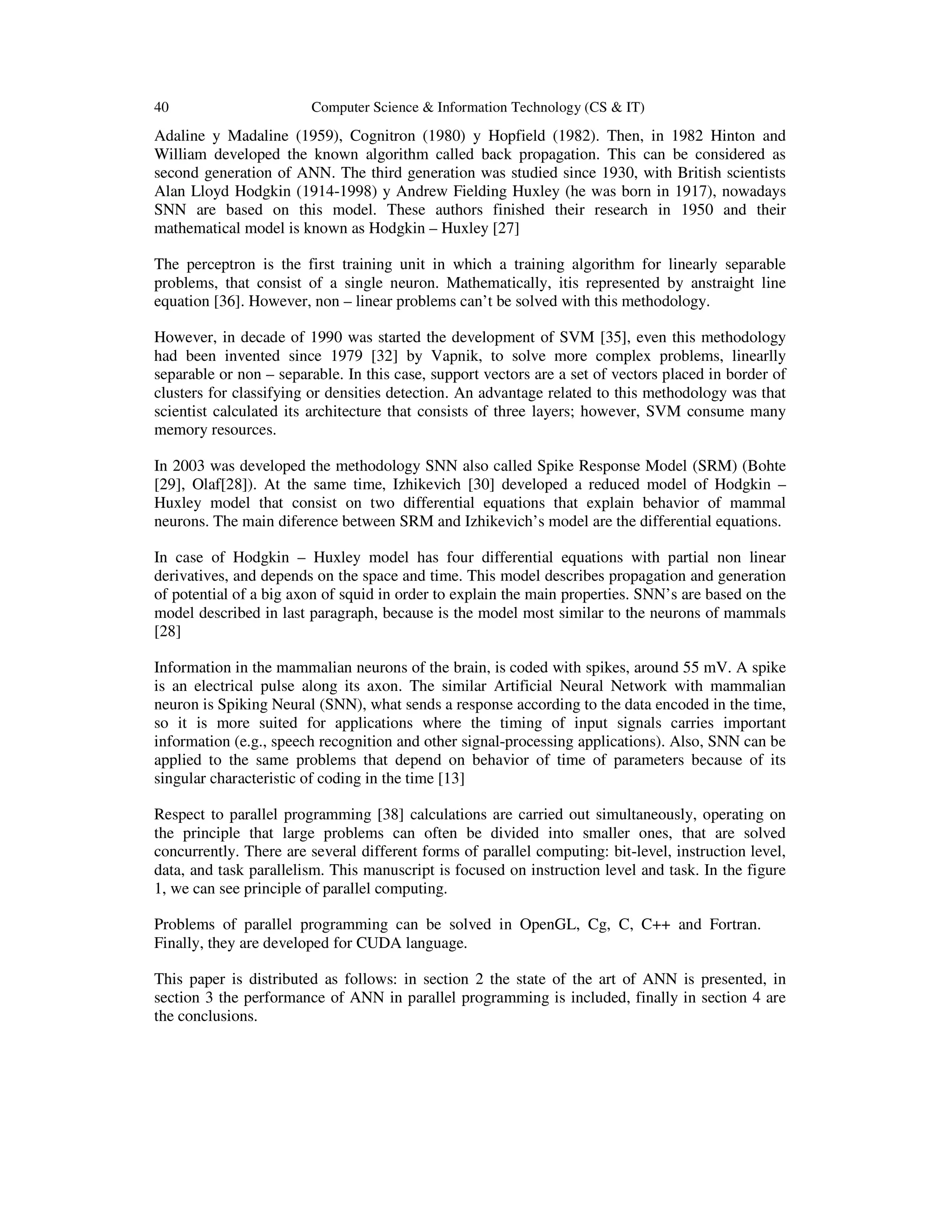 40 Computer Science & Information Technology (CS & IT)
Adaline y Madaline (1959), Cognitron (1980) y Hopfield (1982). Then, in 1982 Hinton and
William developed the known algorithm called back propagation. This can be considered as
second generation of ANN. The third generation was studied since 1930, with British scientists
Alan Lloyd Hodgkin (1914-1998) y Andrew Fielding Huxley (he was born in 1917), nowadays
SNN are based on this model. These authors finished their research in 1950 and their
mathematical model is known as Hodgkin – Huxley [27]
The perceptron is the first training unit in which a training algorithm for linearly separable
problems, that consist of a single neuron. Mathematically, itis represented by anstraight line
equation [36]. However, non – linear problems can’t be solved with this methodology.
However, in decade of 1990 was started the development of SVM [35], even this methodology
had been invented since 1979 [32] by Vapnik, to solve more complex problems, linearlly
separable or non – separable. In this case, support vectors are a set of vectors placed in border of
clusters for classifying or densities detection. An advantage related to this methodology was that
scientist calculated its architecture that consists of three layers; however, SVM consume many
memory resources.
In 2003 was developed the methodology SNN also called Spike Response Model (SRM) (Bohte
[29], Olaf[28]). At the same time, Izhikevich [30] developed a reduced model of Hodgkin –
Huxley model that consist on two differential equations that explain behavior of mammal
neurons. The main diference between SRM and Izhikevich’s model are the differential equations.
In case of Hodgkin – Huxley model has four differential equations with partial non linear
derivatives, and depends on the space and time. This model describes propagation and generation
of potential of a big axon of squid in order to explain the main properties. SNN’s are based on the
model described in last paragraph, because is the model most similar to the neurons of mammals
[28]
Information in the mammalian neurons of the brain, is coded with spikes, around 55 mV. A spike
is an electrical pulse along its axon. The similar Artificial Neural Network with mammalian
neuron is Spiking Neural (SNN), what sends a response according to the data encoded in the time,
so it is more suited for applications where the timing of input signals carries important
information (e.g., speech recognition and other signal-processing applications). Also, SNN can be
applied to the same problems that depend on behavior of time of parameters because of its
singular characteristic of coding in the time [13]
Respect to parallel programming [38] calculations are carried out simultaneously, operating on
the principle that large problems can often be divided into smaller ones, that are solved
concurrently. There are several different forms of parallel computing: bit-level, instruction level,
data, and task parallelism. This manuscript is focused on instruction level and task. In the figure
1, we can see principle of parallel computing.
Problems of parallel programming can be solved in OpenGL, Cg, C, C++ and Fortran.
Finally, they are developed for CUDA language.
This paper is distributed as follows: in section 2 the state of the art of ANN is presented, in
section 3 the performance of ANN in parallel programming is included, finally in section 4 are
the conclusions.
 