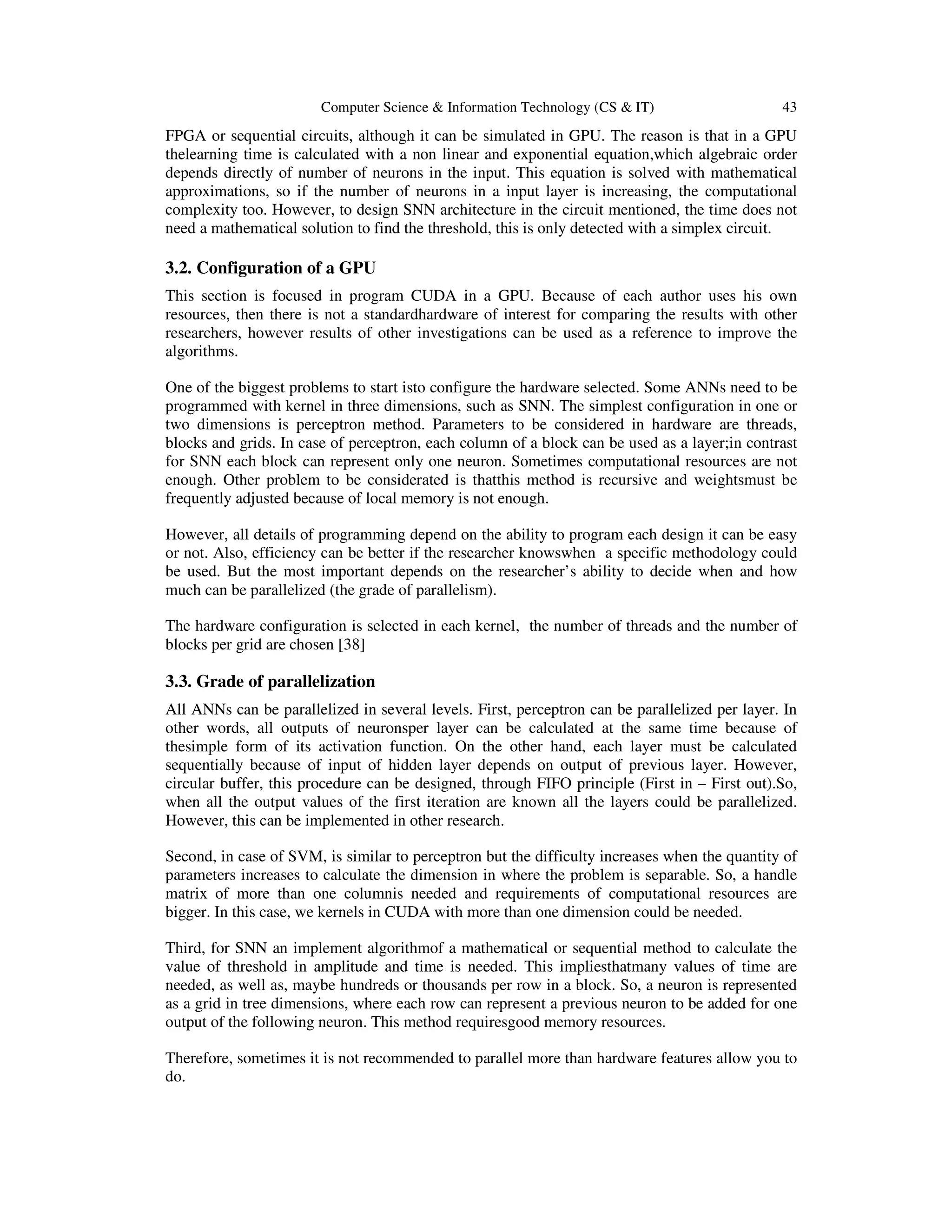 Computer Science & Information Technology (CS & IT) 43
FPGA or sequential circuits, although it can be simulated in GPU. The reason is that in a GPU
thelearning time is calculated with a non linear and exponential equation,which algebraic order
depends directly of number of neurons in the input. This equation is solved with mathematical
approximations, so if the number of neurons in a input layer is increasing, the computational
complexity too. However, to design SNN architecture in the circuit mentioned, the time does not
need a mathematical solution to find the threshold, this is only detected with a simplex circuit.
3.2. Configuration of a GPU
This section is focused in program CUDA in a GPU. Because of each author uses his own
resources, then there is not a standardhardware of interest for comparing the results with other
researchers, however results of other investigations can be used as a reference to improve the
algorithms.
One of the biggest problems to start isto configure the hardware selected. Some ANNs need to be
programmed with kernel in three dimensions, such as SNN. The simplest configuration in one or
two dimensions is perceptron method. Parameters to be considered in hardware are threads,
blocks and grids. In case of perceptron, each column of a block can be used as a layer;in contrast
for SNN each block can represent only one neuron. Sometimes computational resources are not
enough. Other problem to be considerated is thatthis method is recursive and weightsmust be
frequently adjusted because of local memory is not enough.
However, all details of programming depend on the ability to program each design it can be easy
or not. Also, efficiency can be better if the researcher knowswhen a specific methodology could
be used. But the most important depends on the researcher’s ability to decide when and how
much can be parallelized (the grade of parallelism).
The hardware configuration is selected in each kernel, the number of threads and the number of
blocks per grid are chosen [38]
3.3. Grade of parallelization
All ANNs can be parallelized in several levels. First, perceptron can be parallelized per layer. In
other words, all outputs of neuronsper layer can be calculated at the same time because of
thesimple form of its activation function. On the other hand, each layer must be calculated
sequentially because of input of hidden layer depends on output of previous layer. However,
circular buffer, this procedure can be designed, through FIFO principle (First in – First out).So,
when all the output values of the first iteration are known all the layers could be parallelized.
However, this can be implemented in other research.
Second, in case of SVM, is similar to perceptron but the difficulty increases when the quantity of
parameters increases to calculate the dimension in where the problem is separable. So, a handle
matrix of more than one columnis needed and requirements of computational resources are
bigger. In this case, we kernels in CUDA with more than one dimension could be needed.
Third, for SNN an implement algorithmof a mathematical or sequential method to calculate the
value of threshold in amplitude and time is needed. This impliesthatmany values of time are
needed, as well as, maybe hundreds or thousands per row in a block. So, a neuron is represented
as a grid in tree dimensions, where each row can represent a previous neuron to be added for one
output of the following neuron. This method requiresgood memory resources.
Therefore, sometimes it is not recommended to parallel more than hardware features allow you to
do.
 