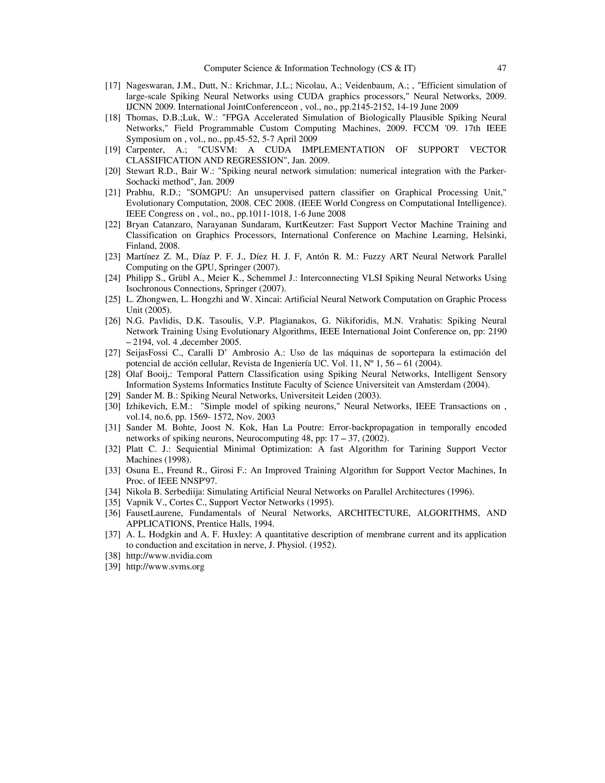 Computer Science & Information Technology (CS & IT) 47
[17] Nageswaran, J.M., Dutt, N.: Krichmar, J.L.; Nicolau, A.; Veidenbaum, A.; , "Efficient simulation of
large-scale Spiking Neural Networks using CUDA graphics processors," Neural Networks, 2009.
IJCNN 2009. International JointConferenceon , vol., no., pp.2145-2152, 14-19 June 2009
[18] Thomas, D.B.;Luk, W.: "FPGA Accelerated Simulation of Biologically Plausible Spiking Neural
Networks," Field Programmable Custom Computing Machines, 2009. FCCM '09. 17th IEEE
Symposium on , vol., no., pp.45-52, 5-7 April 2009
[19] Carpenter, A.; "CUSVM: A CUDA IMPLEMENTATION OF SUPPORT VECTOR
CLASSIFICATION AND REGRESSION", Jan. 2009.
[20] Stewart R.D., Bair W.: "Spiking neural network simulation: numerical integration with the Parker-
Sochacki method", Jan. 2009
[21] Prabhu, R.D.; "SOMGPU: An unsupervised pattern classifier on Graphical Processing Unit,"
Evolutionary Computation, 2008. CEC 2008. (IEEE World Congress on Computational Intelligence).
IEEE Congress on , vol., no., pp.1011-1018, 1-6 June 2008
[22] Bryan Catanzaro, Narayanan Sundaram, KurtKeutzer: Fast Support Vector Machine Training and
Classification on Graphics Processors, International Conference on Machine Learning, Helsinki,
Finland, 2008.
[23] Martínez Z. M., Díaz P. F. J., Díez H. J. F, Antón R. M.: Fuzzy ART Neural Network Parallel
Computing on the GPU, Springer (2007).
[24] Philipp S., Grübl A., Meier K., Schemmel J.: Interconnecting VLSI Spiking Neural Networks Using
Isochronous Connections, Springer (2007).
[25] L. Zhongwen, L. Hongzhi and W. Xincai: Artificial Neural Network Computation on Graphic Process
Unit (2005).
[26] N.G. Pavlidis, D.K. Tasoulis, V.P. Plagianakos, G. Nikiforidis, M.N. Vrahatis: Spiking Neural
Network Training Using Evolutionary Algorithms, IEEE International Joint Conference on, pp: 2190
– 2194, vol. 4 ,december 2005.
[27] SeijasFossi C., Caralli D’ Ambrosio A.: Uso de las máquinas de soportepara la estimación del
potencial de acción cellular, Revista de Ingeniería UC. Vol. 11, Nº 1, 56 – 61 (2004).
[28] Olaf Booij,: Temporal Pattern Classification using Spiking Neural Networks, Intelligent Sensory
Information Systems Informatics Institute Faculty of Science Universiteit van Amsterdam (2004).
[29] Sander M. B.: Spiking Neural Networks, Universiteit Leiden (2003).
[30] Izhikevich, E.M.: "Simple model of spiking neurons," Neural Networks, IEEE Transactions on ,
vol.14, no.6, pp. 1569- 1572, Nov. 2003
[31] Sander M. Bohte, Joost N. Kok, Han La Poutre: Error-backpropagation in temporally encoded
networks of spiking neurons, Neurocomputing 48, pp: 17 – 37, (2002).
[32] Platt C. J.: Sequiential Minimal Optimization: A fast Algorithm for Tarining Support Vector
Machines (1998).
[33] Osuna E., Freund R., Girosi F.: An Improved Training Algorithm for Support Vector Machines, In
Proc. of IEEE NNSP'97.
[34] Nikola B. Serbediija: Simulating Artificial Neural Networks on Parallel Architectures (1996).
[35] Vapnik V., Cortes C., Support Vector Networks (1995).
[36] FausetLaurene, Fundamentals of Neural Networks, ARCHITECTURE, ALGORITHMS, AND
APPLICATIONS, Prentice Halls, 1994.
[37] A. L. Hodgkin and A. F. Huxley: A quantitative description of membrane current and its application
to conduction and excitation in nerve, J. Physiol. (1952).
[38] http://www.nvidia.com
[39] http://www.svms.org
 