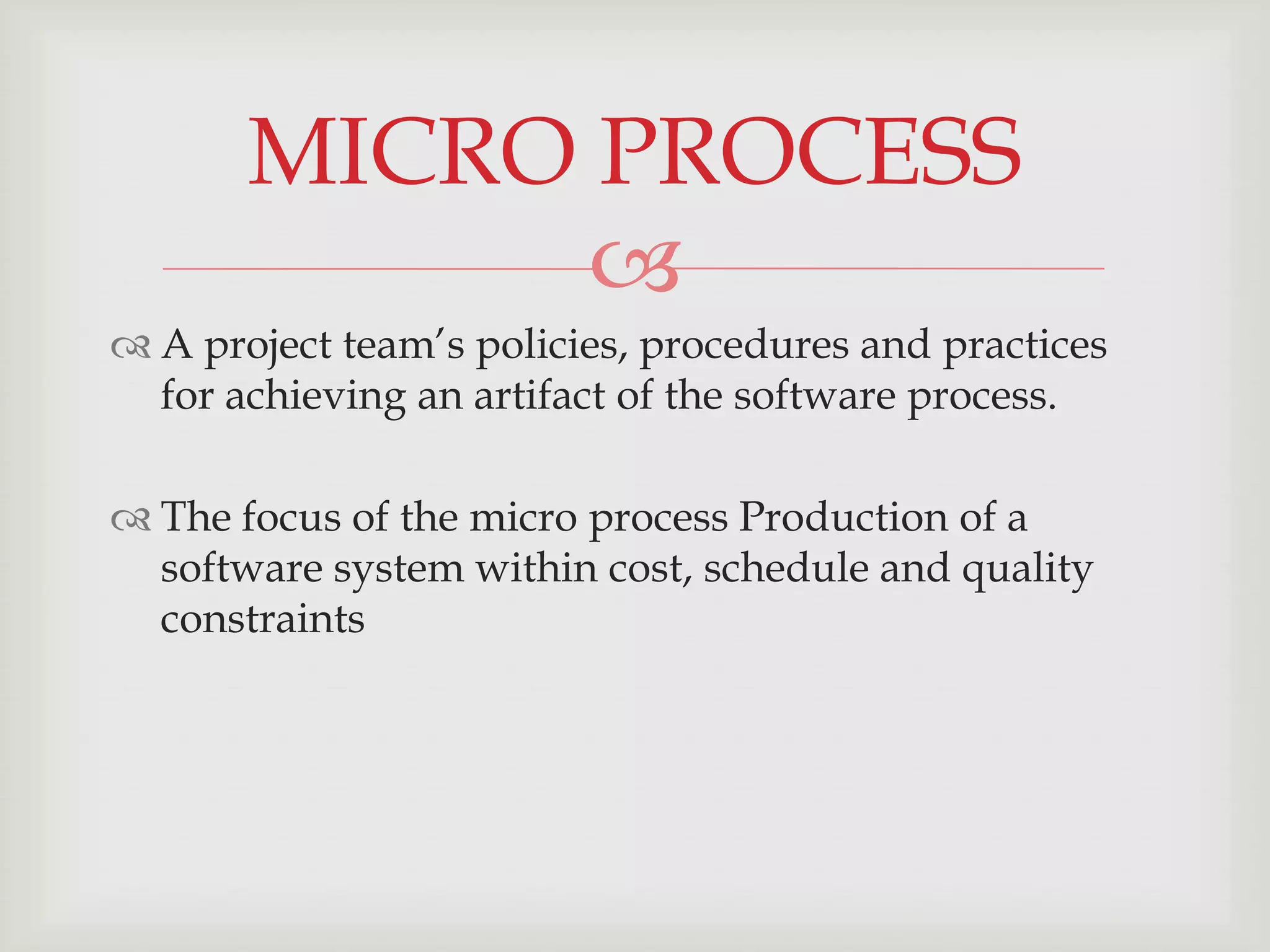 MICRO PROCESS
             
 A project team’s policies, procedures and practices
  for achieving an artifact of the software process.

 The focus of the micro process Production of a
  software system within cost, schedule and quality
  constraints
 
