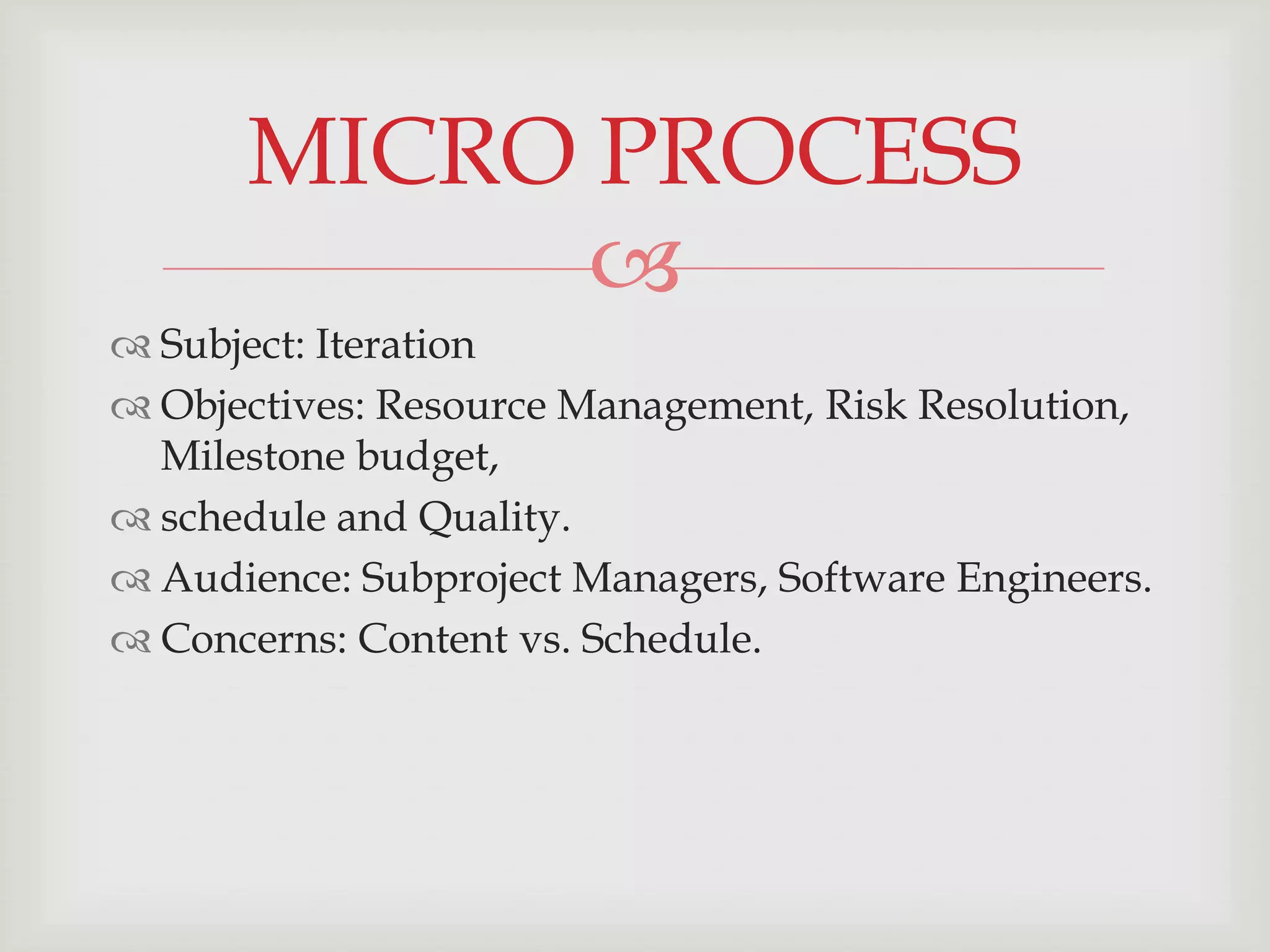 MICRO PROCESS
            
 Subject: Iteration
 Objectives: Resource Management, Risk Resolution,
  Milestone budget,
 schedule and Quality.
 Audience: Subproject Managers, Software Engineers.
 Concerns: Content vs. Schedule.
 