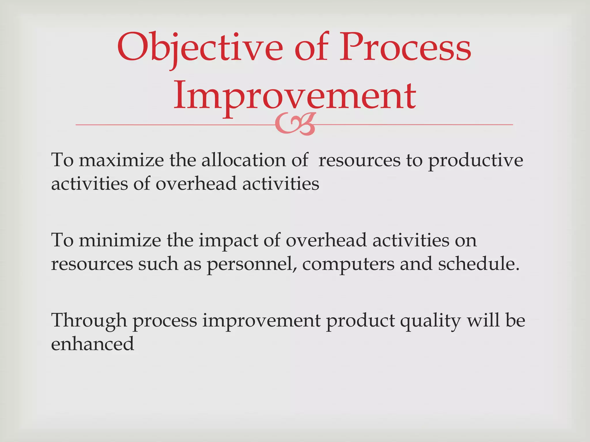 Objective of Process
         Improvement
                        
To maximize the allocation of resources to productive
activities of overhead activities

To minimize the impact of overhead activities on
resources such as personnel, computers and schedule.

Through process improvement product quality will be
enhanced
 