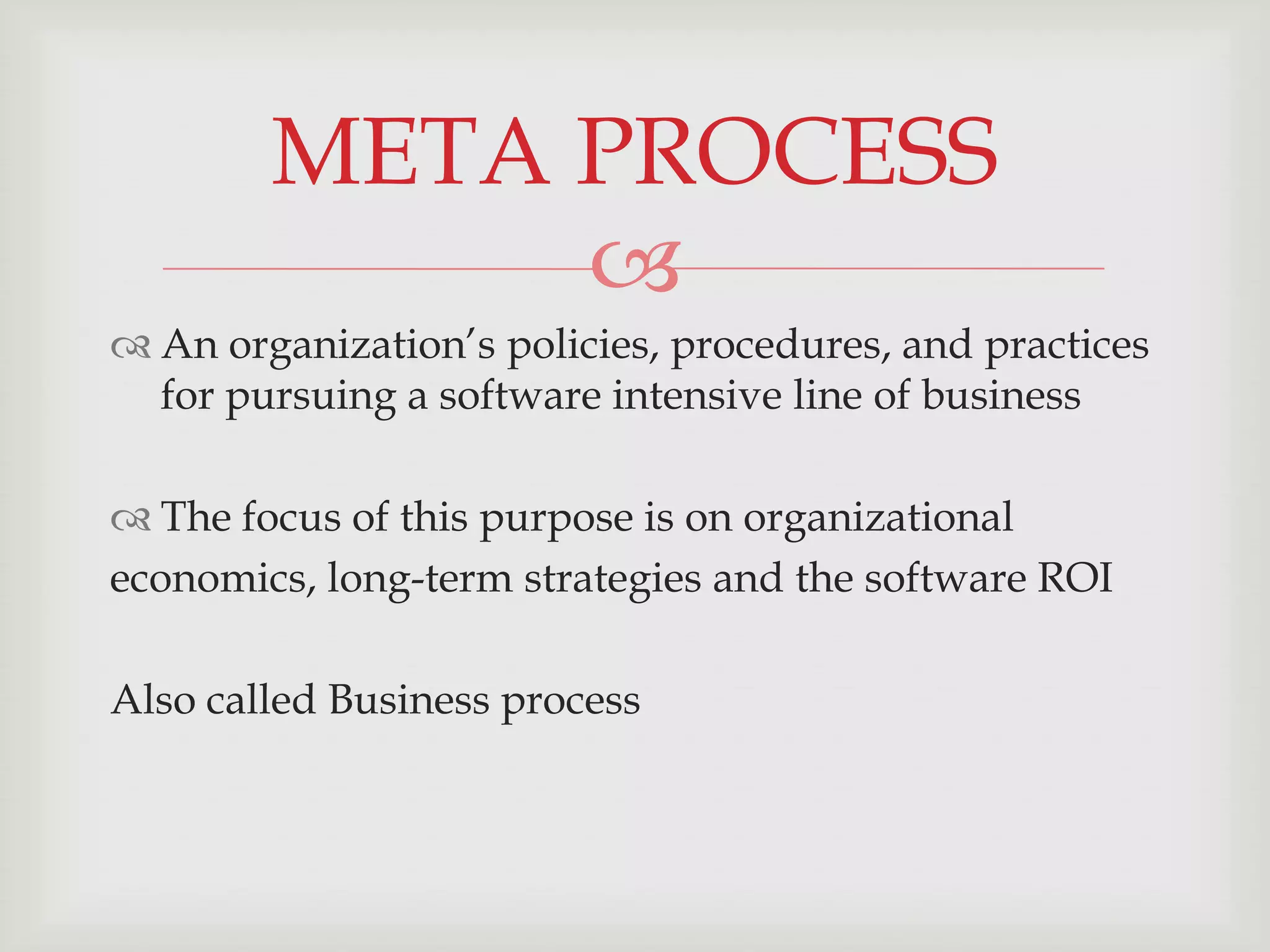 META PROCESS
             
 An organization’s policies, procedures, and practices
  for pursuing a software intensive line of business

 The focus of this purpose is on organizational
economics, long-term strategies and the software ROI

Also called Business process
 