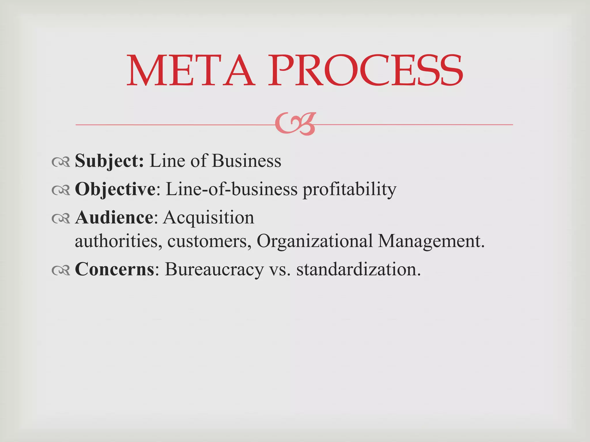 META PROCESS
             
 Subject: Line of Business
 Objective: Line-of-business profitability
 Audience: Acquisition
  authorities, customers, Organizational Management.
 Concerns: Bureaucracy vs. standardization.
 