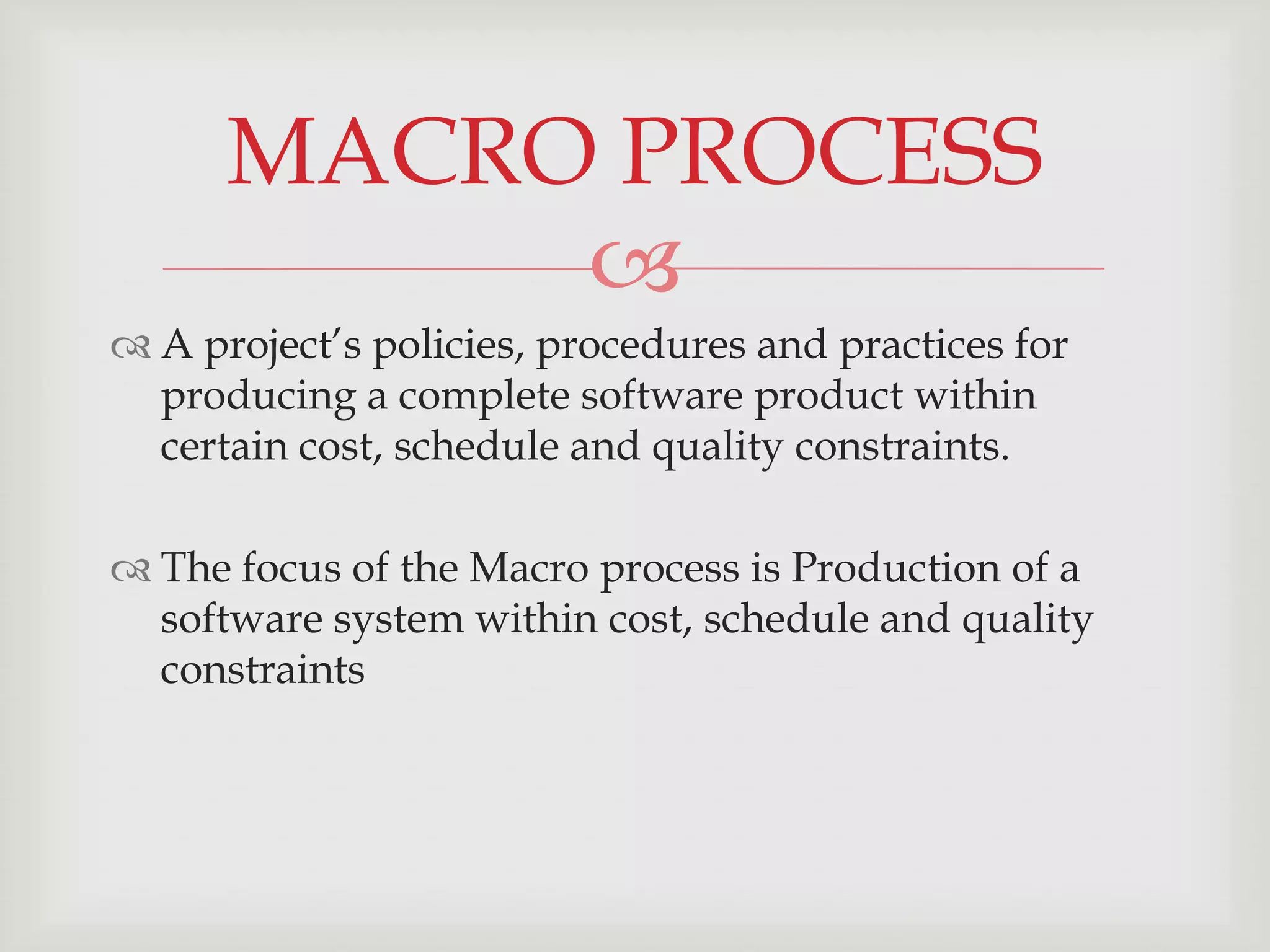 MACRO PROCESS
           
 A project’s policies, procedures and practices for
  producing a complete software product within
  certain cost, schedule and quality constraints.

 The focus of the Macro process is Production of a
  software system within cost, schedule and quality
  constraints
 