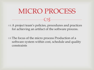MICRO PROCESS
             
 A project team’s policies, procedures and practices
  for achieving an artifact of the software process.

 The focus of the micro process Production of a
  software system within cost, schedule and quality
  constraints
 