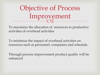 Objective of Process
         Improvement
                        
To maximize the allocation of resources to productive
activities of overhead activities

To minimize the impact of overhead activities on
resources such as personnel, computers and schedule.

Through process improvement product quality will be
enhanced
 