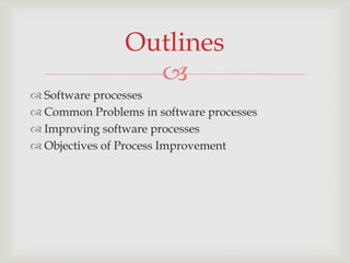 Outlines
                  
 Software processes
 Common Problems in software processes
 Improving software processes
 Objectives of Process Improvement
 