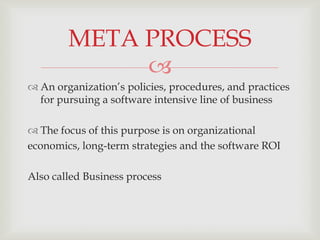 META PROCESS
             
 An organization’s policies, procedures, and practices
  for pursuing a software intensive line of business

 The focus of this purpose is on organizational
economics, long-term strategies and the software ROI

Also called Business process
 
