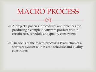 MACRO PROCESS
           
 A project’s policies, procedures and practices for
  producing a complete software product within
  certain cost, schedule and quality constraints.

 The focus of the Macro process is Production of a
  software system within cost, schedule and quality
  constraints
 