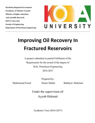 Kurdistan Regional Government
Presidency of Minister Council
Ministry of higher education
And scientific Research
KOYA University
Faculty of Engineering
Department of Petroleum Engineering
Improving Oil Recovery In
Fractured Reservoirs
A project submitted in partial Fulfilment of the
Requirement for the award of the degree of
B.Sc. Petroleum Engineering
2016-2017
Prepared by:
Muhammad Faisal Huner Mahdi Bakhtyar Abdulstar
Under the supervision of:
Ayyub Hekmati
Academic Year (2016-2017)
 