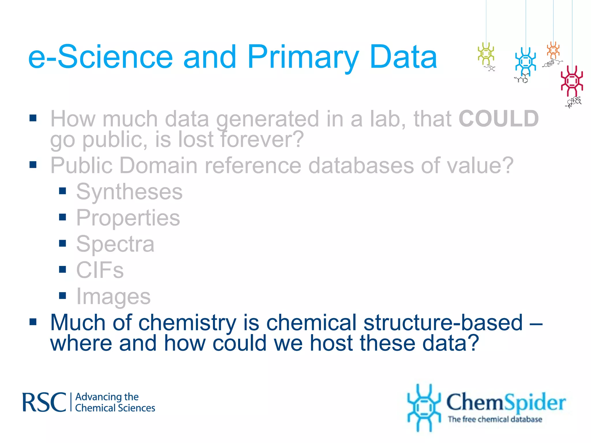 e-Science and Primary Data How much data generated in a lab, that  COULD  go public, is lost forever? Public Domain reference databases of value? Syntheses Properties Spectra CIFs Images Much of chemistry is chemical structure-based – where and how could we host these data? 