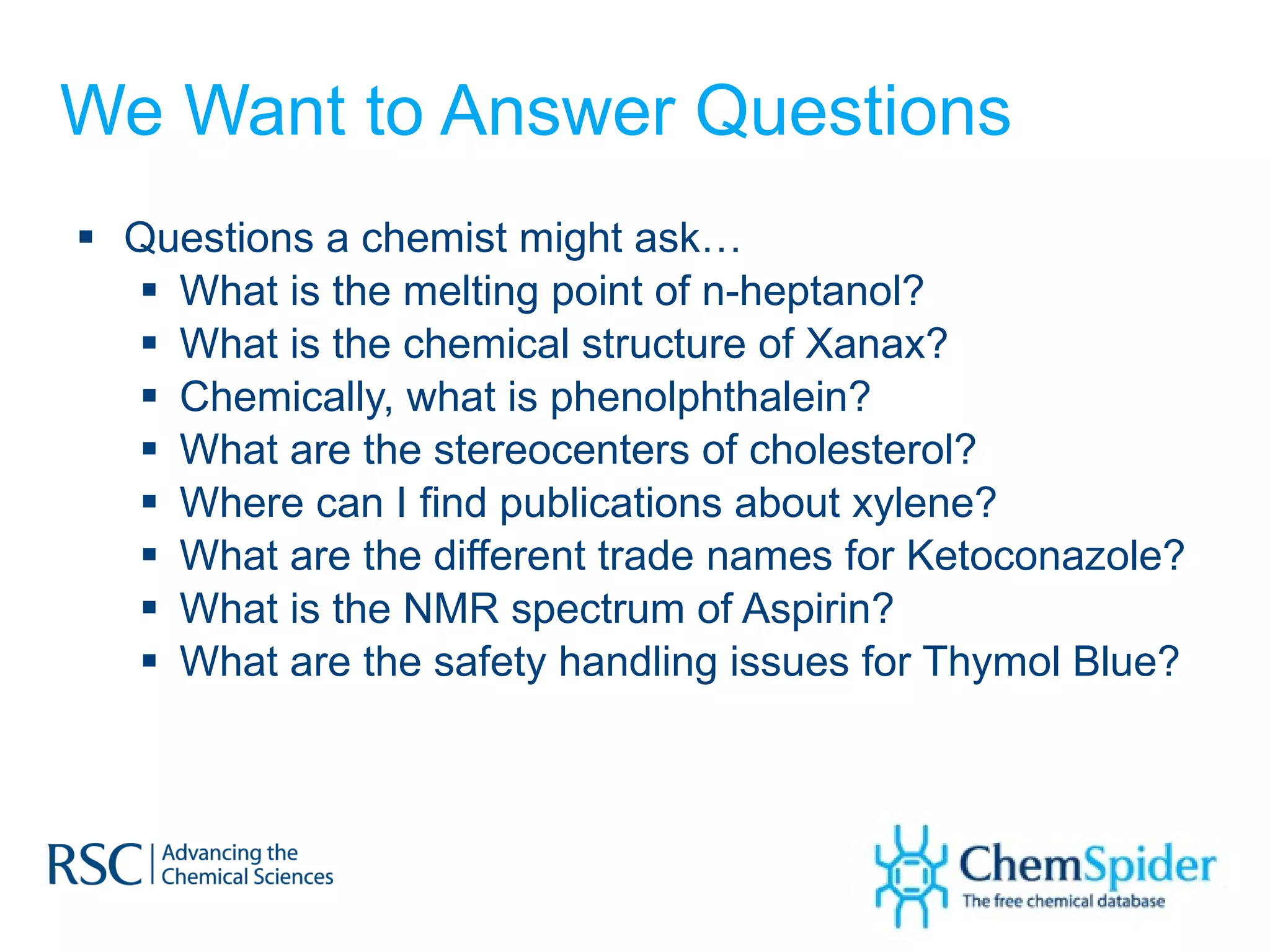 We Want to Answer Questions Questions a chemist might ask… What is the melting point of n-heptanol?  What is the chemical structure of Xanax? Chemically, what is phenolphthalein? What are the stereocenters of cholesterol? Where can I find publications about xylene? What are the different trade names for Ketoconazole? What is the NMR spectrum of Aspirin? What are the safety handling issues for Thymol Blue? 