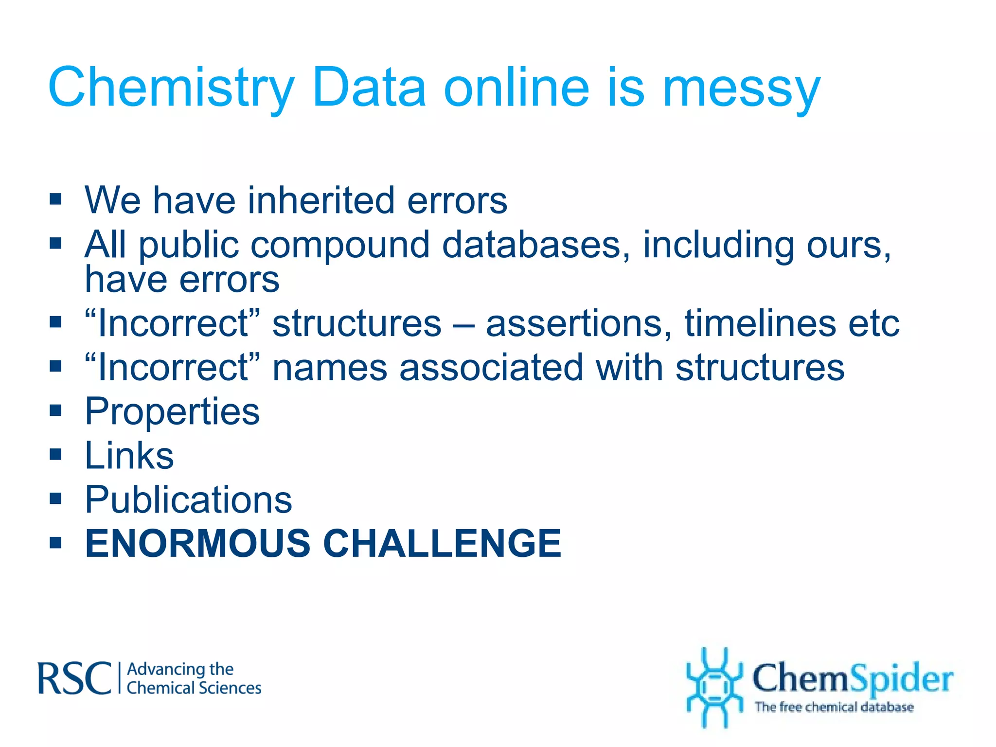Chemistry Data online is messy We have inherited errors All public compound databases, including ours, have errors “ Incorrect” structures – assertions, timelines etc “ Incorrect” names associated with structures Properties Links Publications ENORMOUS CHALLENGE 