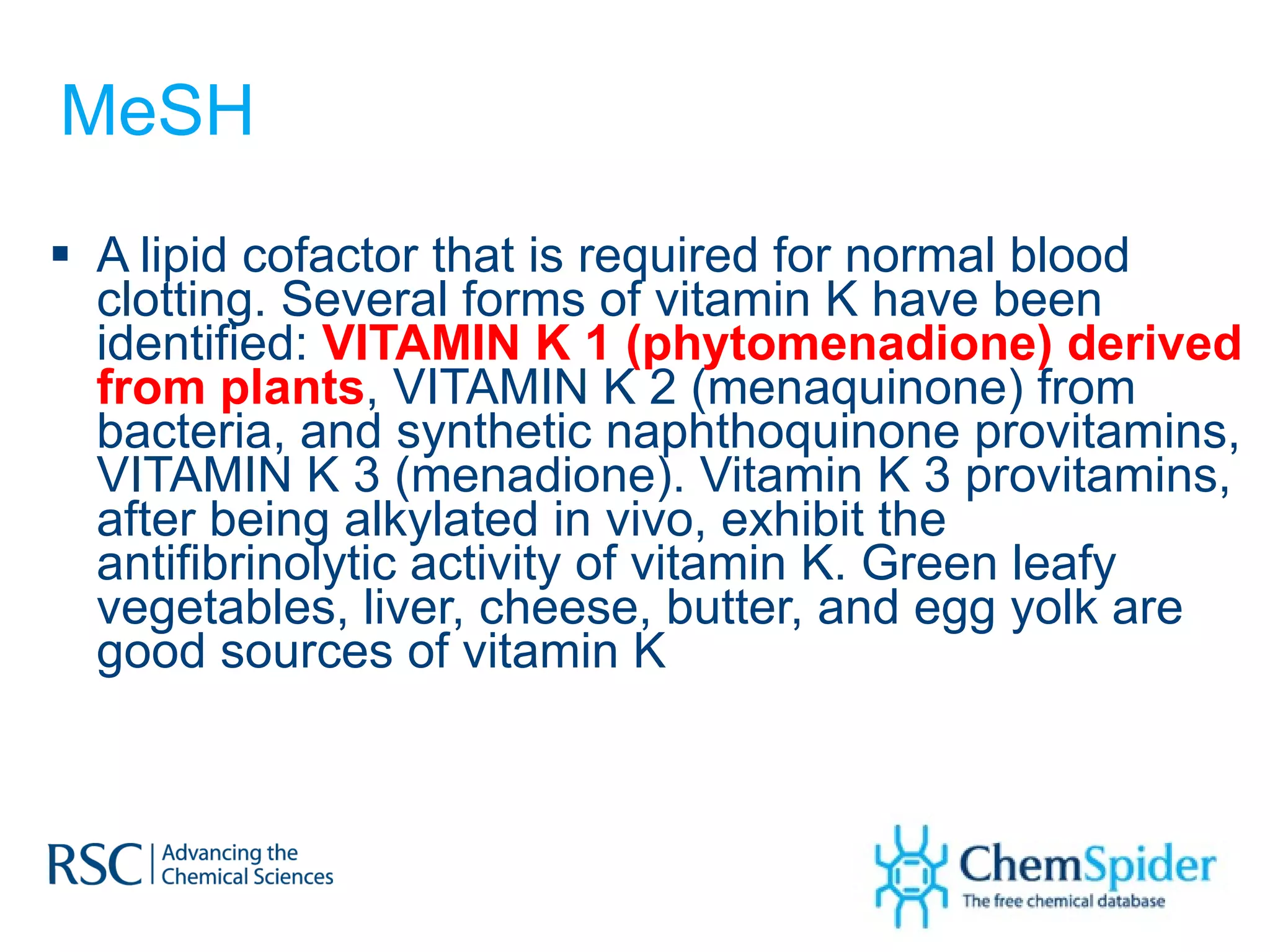 MeSH A lipid cofactor that is required for normal blood clotting. Several forms of vitamin K have been identified:  VITAMIN K 1 (phytomenadione) derived from plants , VITAMIN K 2 (menaquinone) from bacteria, and synthetic naphthoquinone provitamins, VITAMIN K 3 (menadione). Vitamin K 3 provitamins, after being alkylated in vivo, exhibit the antifibrinolytic activity of vitamin K. Green leafy vegetables, liver, cheese, butter, and egg yolk are good sources of vitamin K 