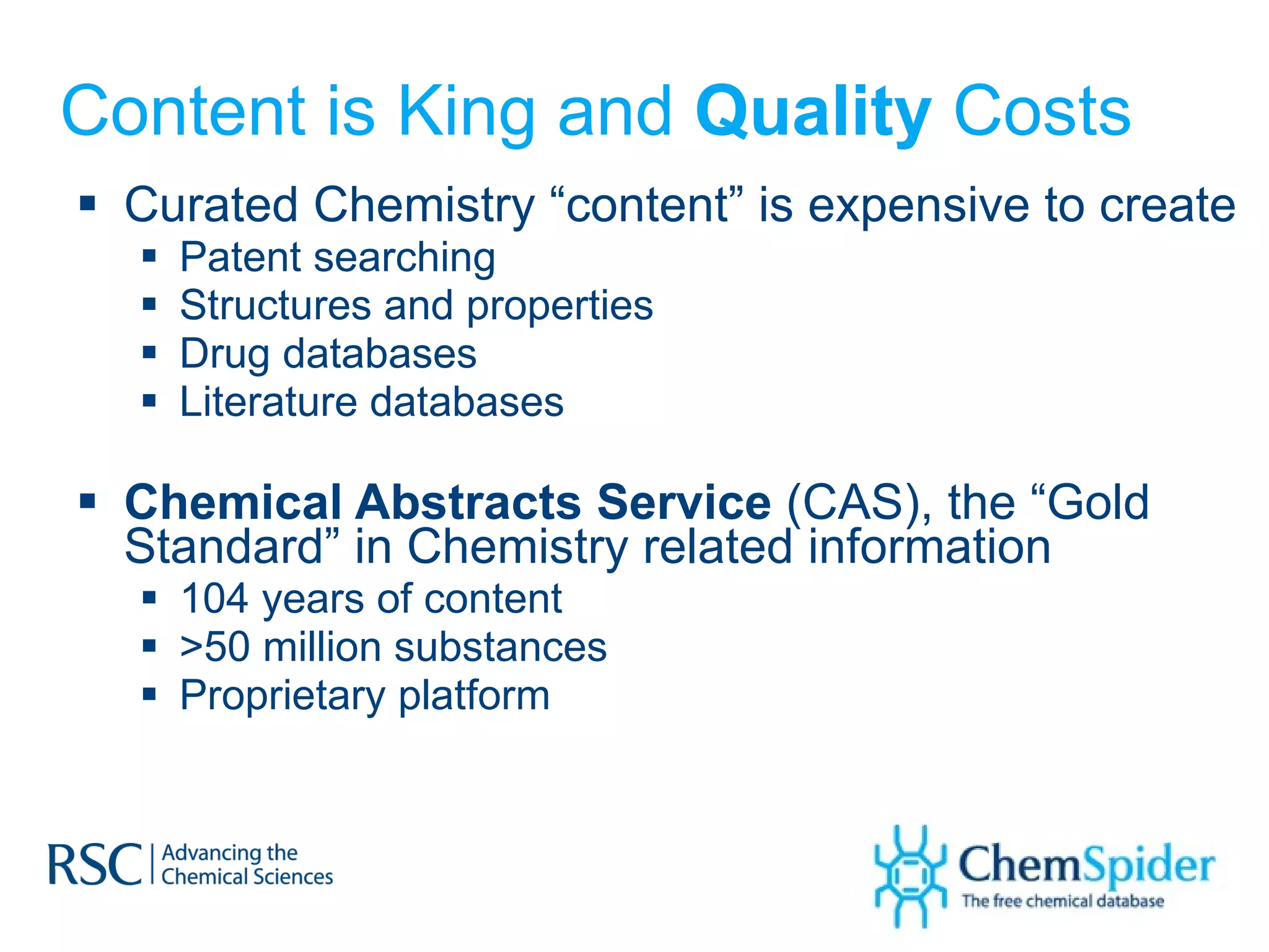 Content is King and  Quality  Costs Curated Chemistry “content” is expensive to create Patent searching Structures and properties Drug databases Literature databases Chemical Abstracts Service  (CAS), the “Gold Standard” in Chemistry related information 104 years of content >50 million substances  Proprietary platform 