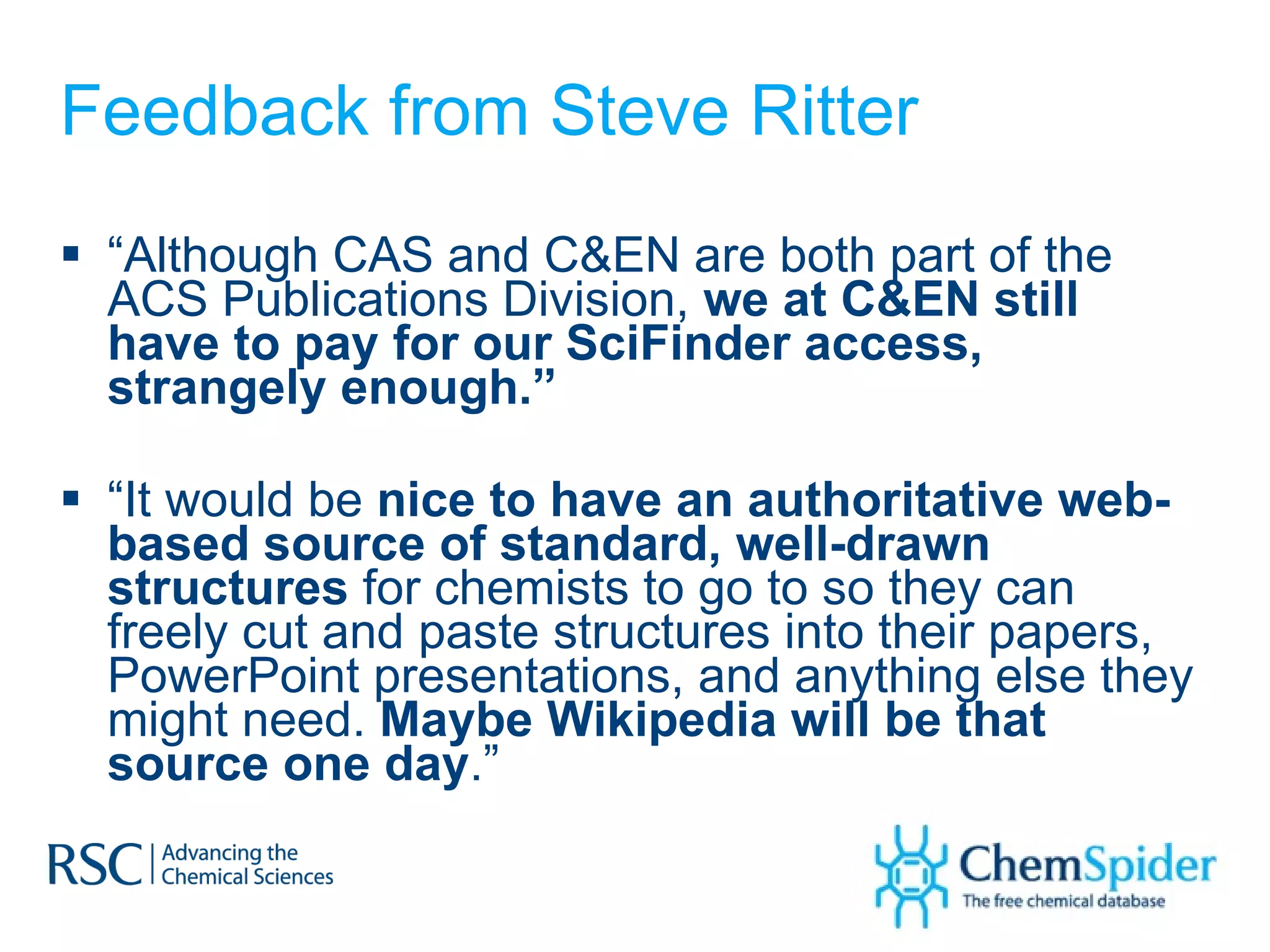 Feedback from Steve Ritter “ Although CAS and C&EN are both part of the ACS Publications Division,  we at C&EN still have to pay for our SciFinder access, strangely enough.” “ It would be  nice to have an authoritative web-based source of standard, well-drawn structures  for chemists to go to so they can freely cut and paste structures into their papers, PowerPoint presentations, and anything else they might need.  Maybe Wikipedia will be that source one day .” 