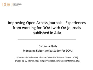 Improving Open Access journals - Experiences
from working for DOAJ with OA journals
published in Asia
____________________________
By Leena Shah
Managing Editor, Ambassador for DOAJ
5th Annual Conference of Asian Council of Science Editors [ACSE]
Dubai, 21-22 March 2018 [https://theacse.com/acseconference.php]
 
