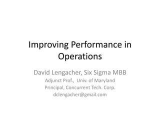 Improving Performance in Operations David Lengacher, Six Sigma MBB Adjunct Prof.,  Univ. of Maryland Principal, Concurrent Tech. Corp. dclengacher@gmail.com 
