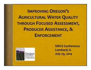 IMPROVING OREGON’S
AGRICULTURAL WATER QUALITY
THROUGH FOCUSED ASSESSMENT, 
PRODUCER ASSISTANCE, & 
ENFORCEMENT
SWCS Conference
Lombard, IL
July 29, 2014
 