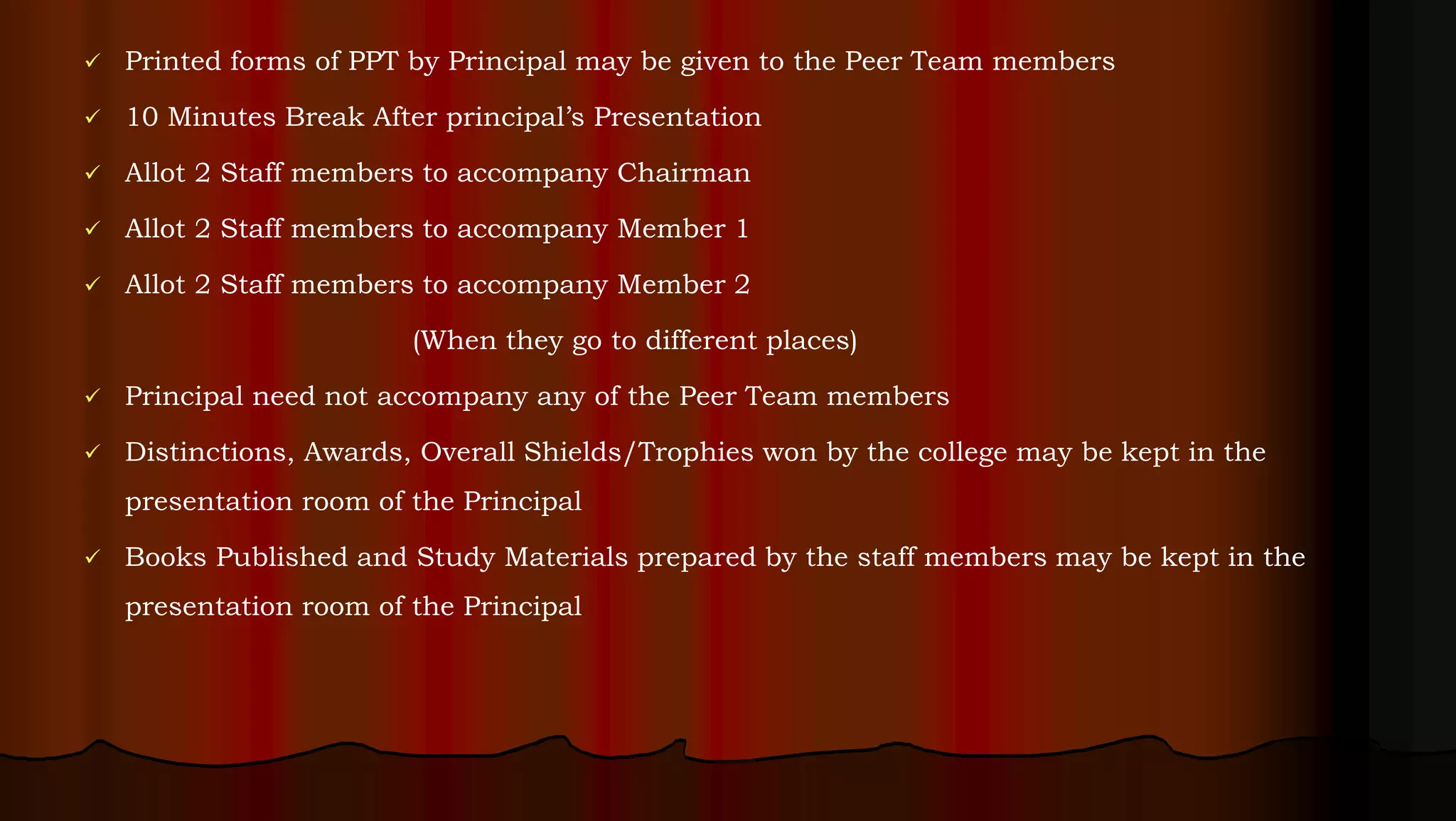  Printed forms of PPT by Principal may be given to the Peer Team members
 10 Minutes Break After principal’s Presentation
 Allot 2 Staff members to accompany Chairman
 Allot 2 Staff members to accompany Member 1
 Allot 2 Staff members to accompany Member 2
(When they go to different places)
 Principal need not accompany any of the Peer Team members
 Distinctions, Awards, Overall Shields/Trophies won by the college may be kept in the
presentation room of the Principal
 Books Published and Study Materials prepared by the staff members may be kept in the
presentation room of the Principal
 