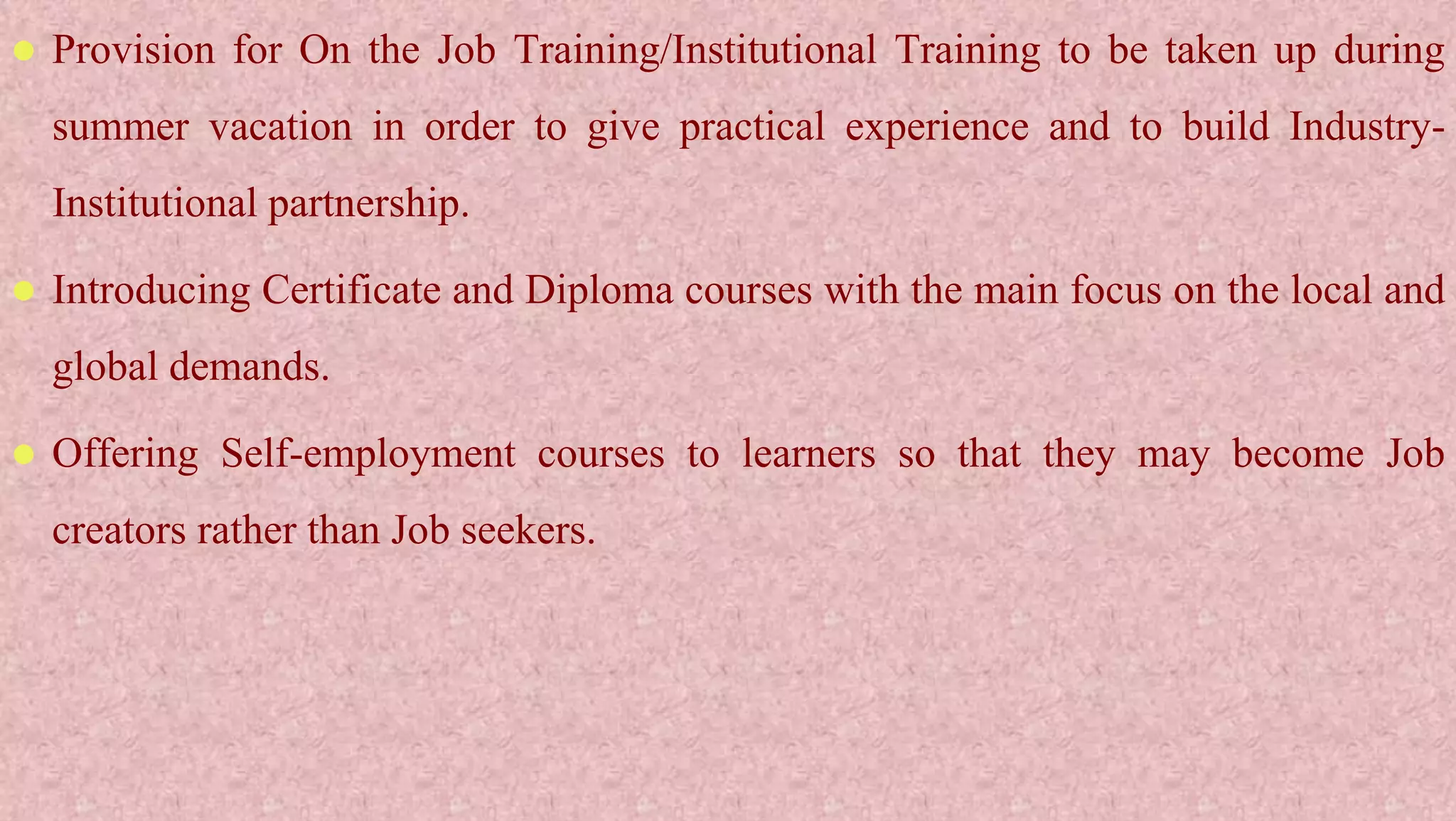 Provision for On the Job Training/Institutional Training to be taken up during
summer vacation in order to give practical experience and to build Industry-
Institutional partnership.
 Introducing Certificate and Diploma courses with the main focus on the local and
global demands.
 Offering Self-employment courses to learners so that they may become Job
creators rather than Job seekers.
 