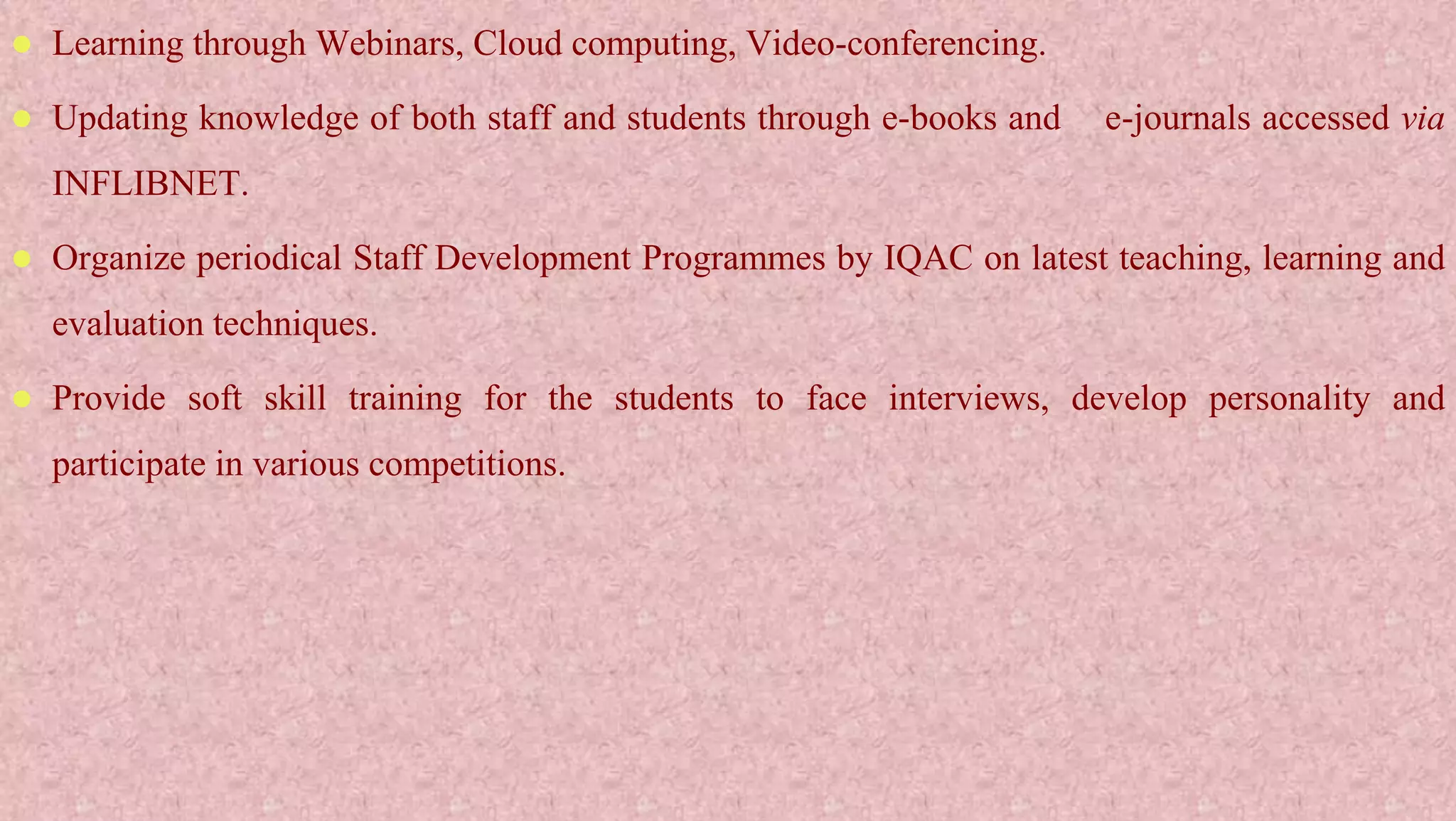  Learning through Webinars, Cloud computing, Video-conferencing.
 Updating knowledge of both staff and students through e-books and e-journals accessed via
INFLIBNET.
 Organize periodical Staff Development Programmes by IQAC on latest teaching, learning and
evaluation techniques.
 Provide soft skill training for the students to face interviews, develop personality and
participate in various competitions.
 