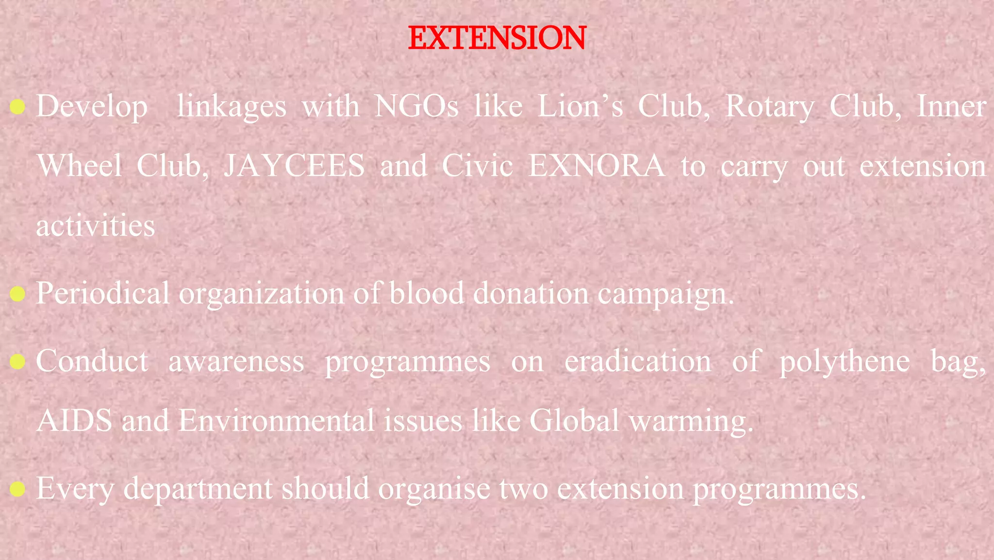 EXTENSION
 Develop linkages with NGOs like Lion’s Club, Rotary Club, Inner
Wheel Club, JAYCEES and Civic EXNORA to carry out extension
activities
 Periodical organization of blood donation campaign.
 Conduct awareness programmes on eradication of polythene bag,
AIDS and Environmental issues like Global warming.
 Every department should organise two extension programmes.
 