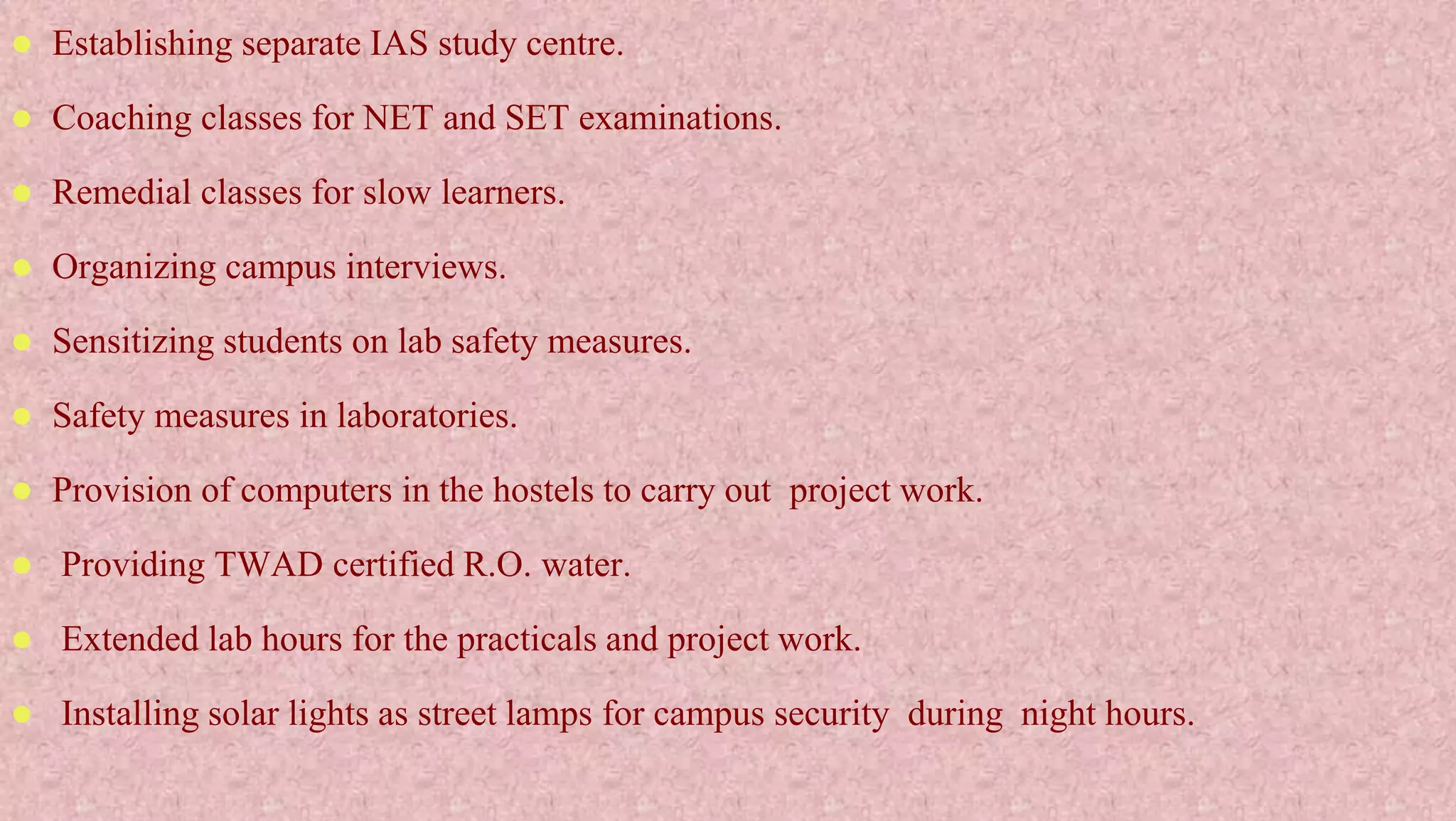  Establishing separate IAS study centre.
 Coaching classes for NET and SET examinations.
 Remedial classes for slow learners.
 Organizing campus interviews.
 Sensitizing students on lab safety measures.
 Safety measures in laboratories.
 Provision of computers in the hostels to carry out project work.
 Providing TWAD certified R.O. water.
 Extended lab hours for the practicals and project work.
 Installing solar lights as street lamps for campus security during night hours.
 