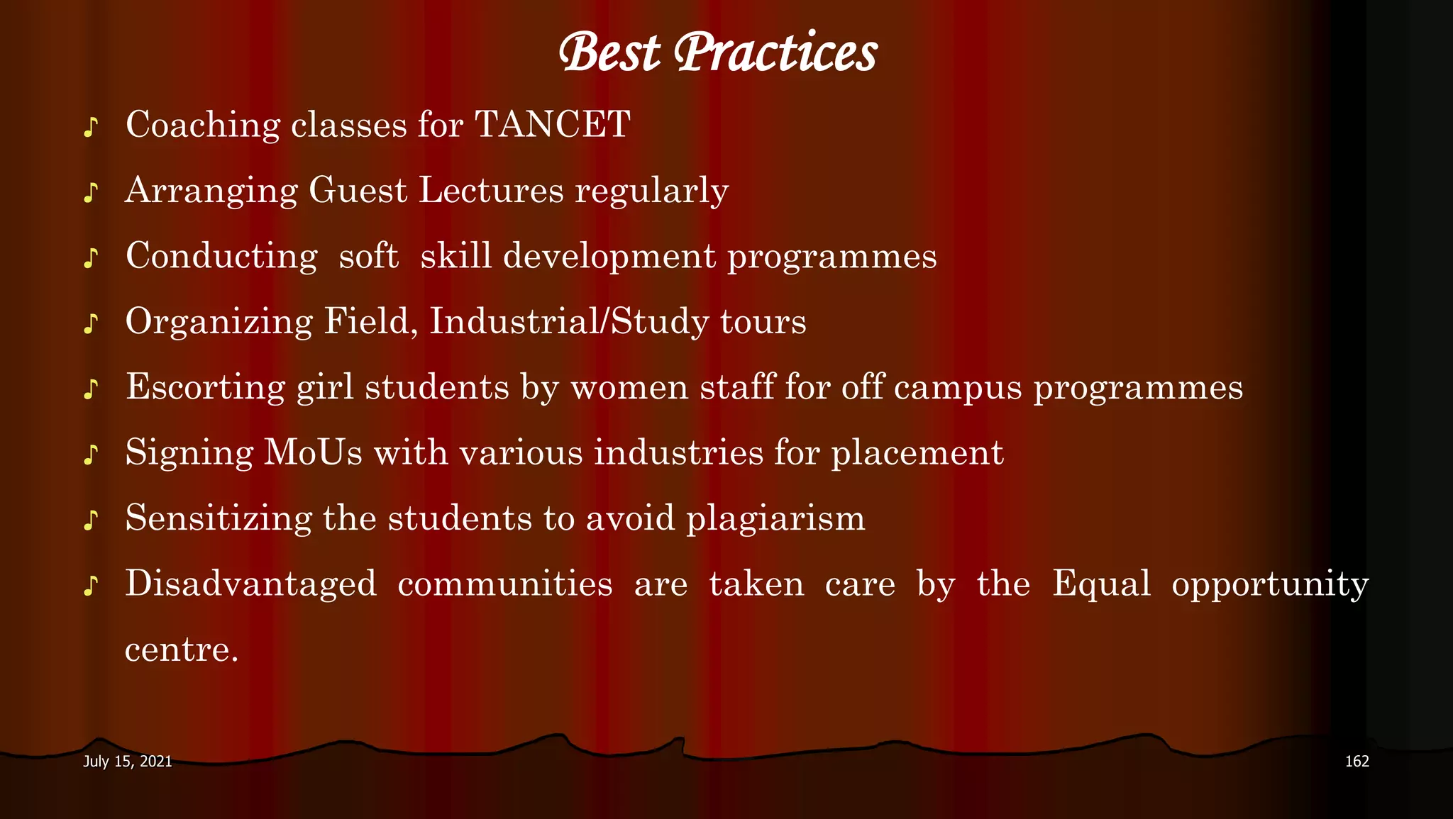 Best Practices
♪ Coaching classes for TANCET
♪ Arranging Guest Lectures regularly
♪ Conducting soft skill development programmes
♪ Organizing Field, Industrial/Study tours
♪ Escorting girl students by women staff for off campus programmes
♪ Signing MoUs with various industries for placement
♪ Sensitizing the students to avoid plagiarism
♪ Disadvantaged communities are taken care by the Equal opportunity
centre.
July 15, 2021 162
 