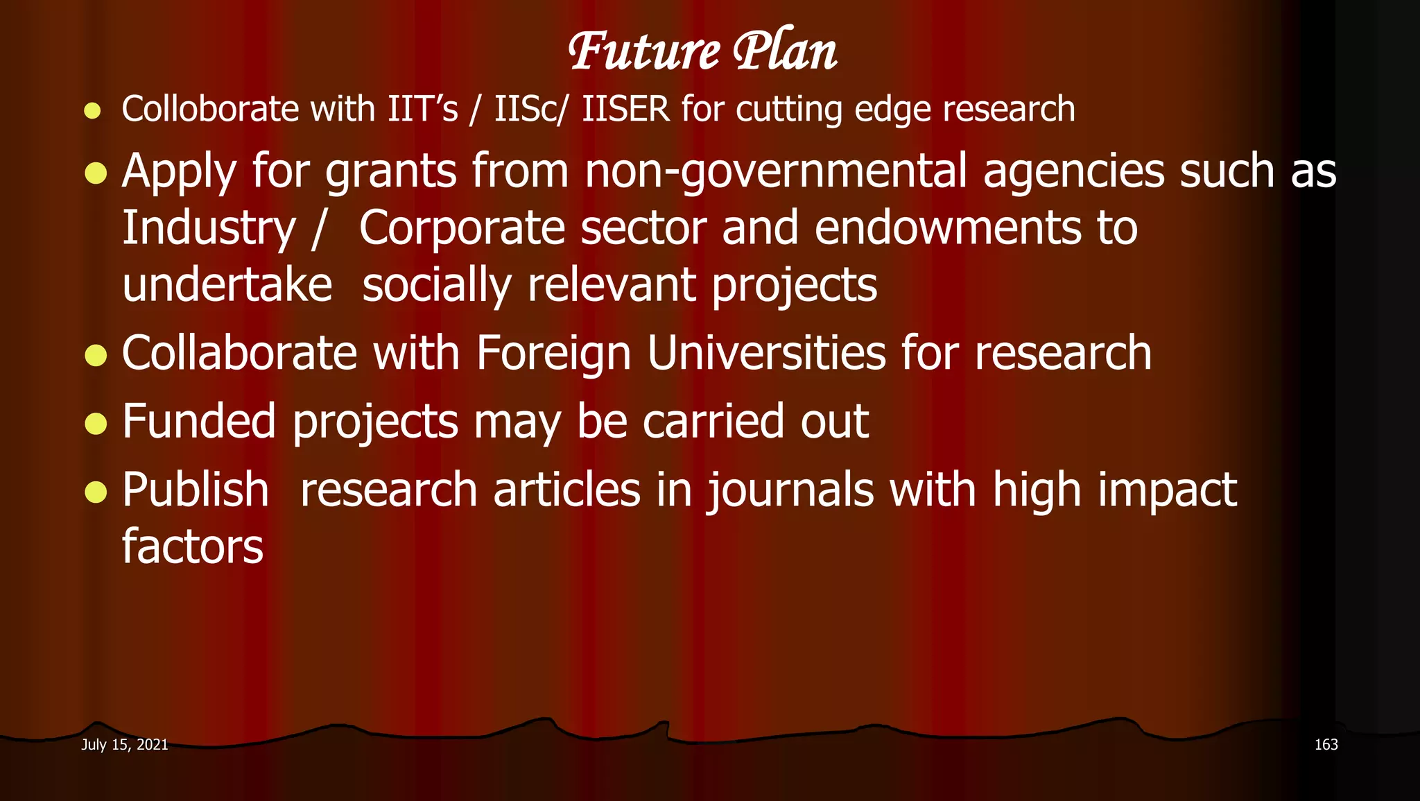 Future Plan
 Colloborate with IIT’s / IISc/ IISER for cutting edge research
 Apply for grants from non-governmental agencies such as
Industry / Corporate sector and endowments to
undertake socially relevant projects
 Collaborate with Foreign Universities for research
 Funded projects may be carried out
 Publish research articles in journals with high impact
factors
July 15, 2021 163
 