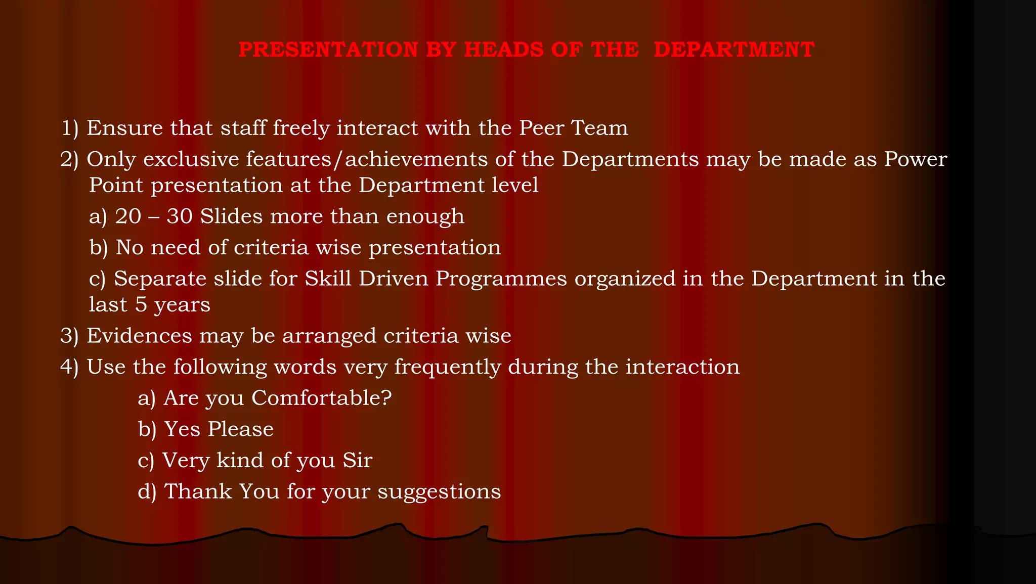 PRESENTATION BY HEADS OF THE DEPARTMENT
1) Ensure that staff freely interact with the Peer Team
2) Only exclusive features/achievements of the Departments may be made as Power
Point presentation at the Department level
a) 20 – 30 Slides more than enough
b) No need of criteria wise presentation
c) Separate slide for Skill Driven Programmes organized in the Department in the
last 5 years
3) Evidences may be arranged criteria wise
4) Use the following words very frequently during the interaction
a) Are you Comfortable?
b) Yes Please
c) Very kind of you Sir
d) Thank You for your suggestions
 