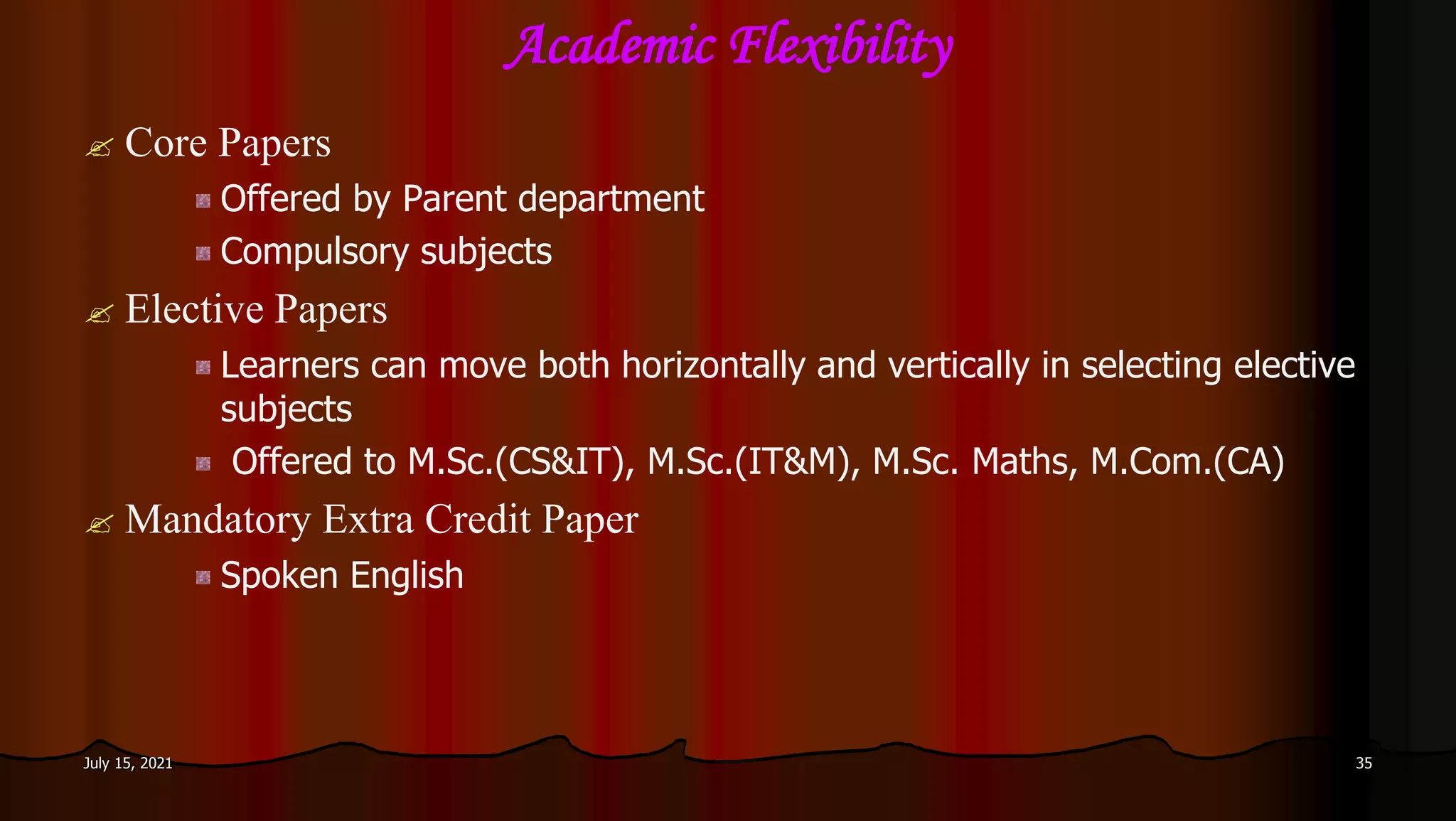 Academic Flexibility
 Core Papers
Offered by Parent department
Compulsory subjects
 Elective Papers
Learners can move both horizontally and vertically in selecting elective
subjects
Offered to M.Sc.(CS&IT), M.Sc.(IT&M), M.Sc. Maths, M.Com.(CA)
 Mandatory Extra Credit Paper
Spoken English
July 15, 2021 35
 