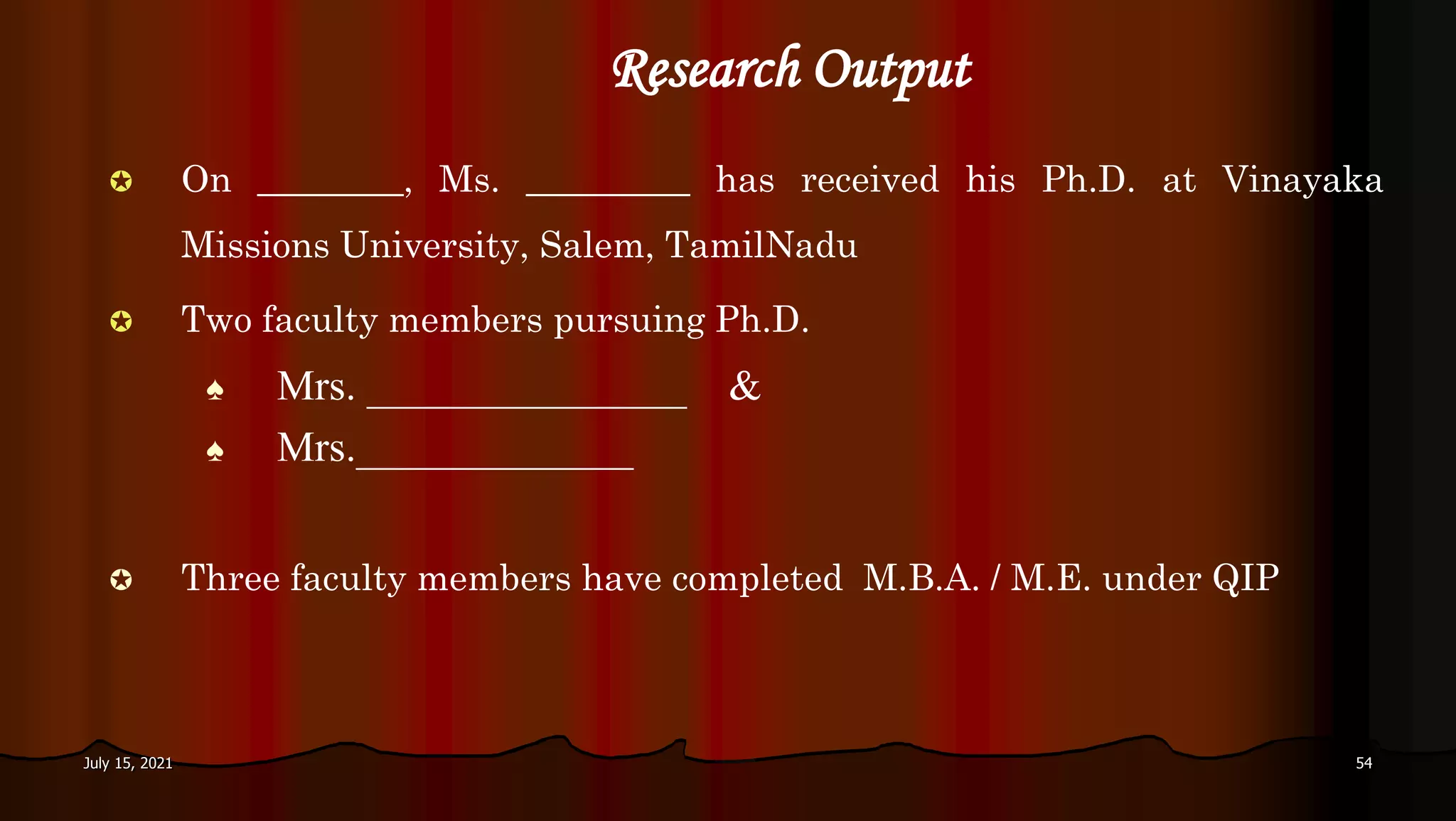  On ________, Ms. _________ has received his Ph.D. at Vinayaka
Missions University, Salem, TamilNadu
 Two faculty members pursuing Ph.D.
♠ Mrs. _______________ &
♠ Mrs._____________
 Three faculty members have completed M.B.A. / M.E. under QIP
Research Output
July 15, 2021 54
 
