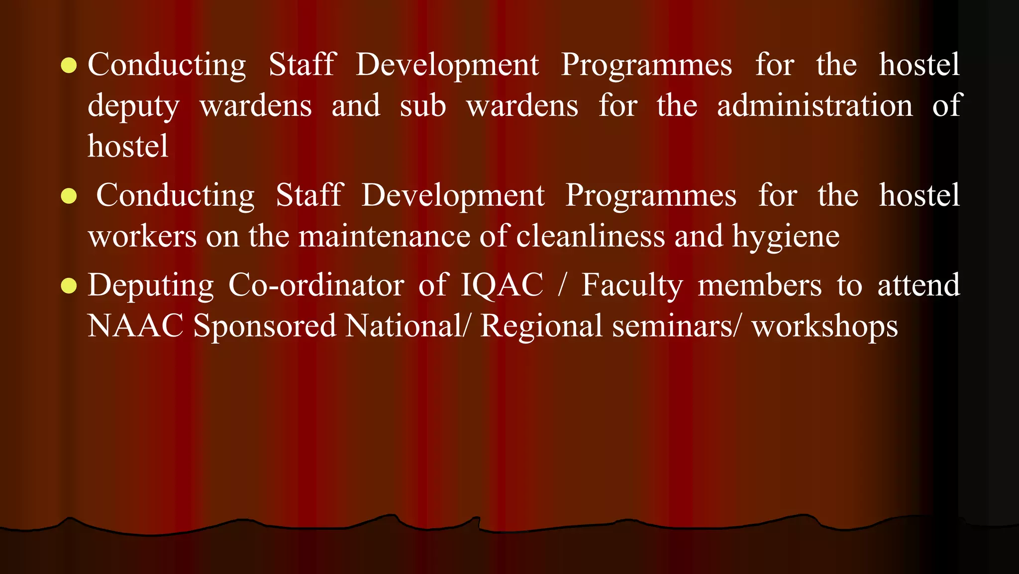  Conducting Staff Development Programmes for the hostel
deputy wardens and sub wardens for the administration of
hostel
 Conducting Staff Development Programmes for the hostel
workers on the maintenance of cleanliness and hygiene
 Deputing Co-ordinator of IQAC / Faculty members to attend
NAAC Sponsored National/ Regional seminars/ workshops
 