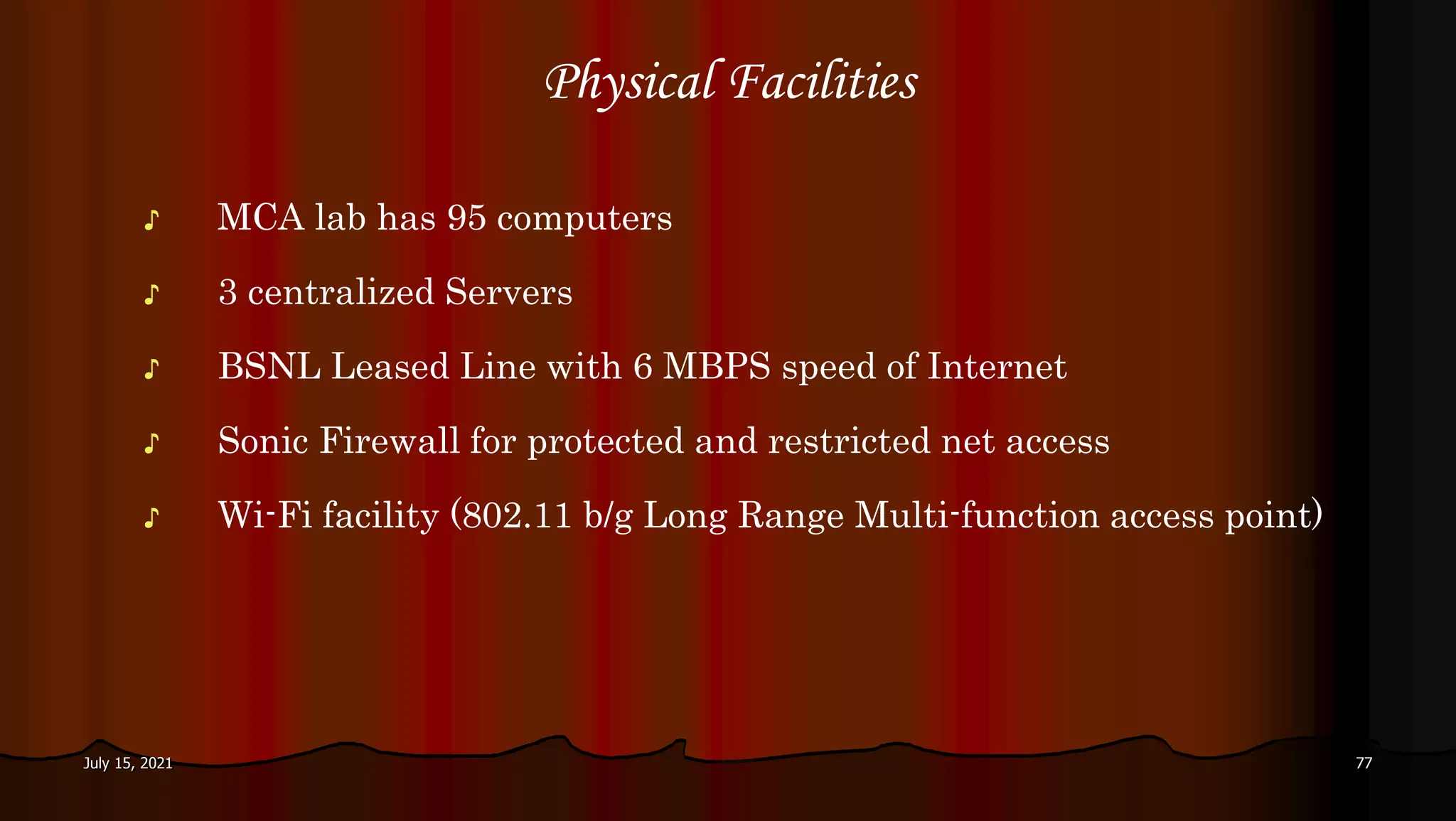 Physical Facilities
♪ MCA lab has 95 computers
♪ 3 centralized Servers
♪ BSNL Leased Line with 6 MBPS speed of Internet
♪ Sonic Firewall for protected and restricted net access
♪ Wi-Fi facility (802.11 b/g Long Range Multi-function access point)
July 15, 2021 77
 