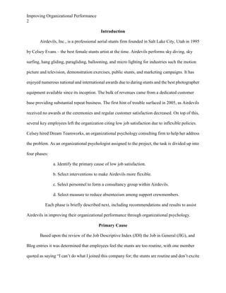 Improving Organizational Performance
2
Introduction
Airdevils, Inc., is a professional aerial stunts firm founded in Salt Lake City, Utah in 1995
by Celsey Evans – the best female stunts artist at the time. Airdevils performs sky diving, sky
surfing, hang gliding, paragliding, ballooning, and micro lighting for industries such the motion
picture and television, demonstration exercises, public stunts, and marketing campaigns. It has
enjoyed numerous national and international awards due to daring stunts and the best photographer
equipment available since its inception. The bulk of revenues came from a dedicated customer
base providing substantial repeat business. The first hint of trouble surfaced in 2005, as Airdevils
received no awards at the ceremonies and regular customer satisfaction decreased. On top of this,
several key employees left the organization citing low job satisfaction due to inflexible policies.
Celsey hired Dream Teamworks, an organizational psychology consulting firm to help her address
the problem. As an organizational psychologist assigned to the project, the task is divided up into
four phases:
a. Identify the primary cause of low job satisfaction.
b. Select interventions to make Airdevils more flexible.
c. Select personnel to form a consultancy group within Airdevils.
d. Select measure to reduce absenteeism among support crewmembers.
Each phase is briefly described next, including recommendations and results to assist
Airdevils in improving their organizational performance through organizational psychology.
Primary Cause
Based upon the review of the Job Descriptive Index (JDI) the Job in General (JIG), and
Blog entries it was determined that employees feel the stunts are too routine, with one member
quoted as saying “I can’t do what I joined this company for; the stunts are routine and don’t excite

 