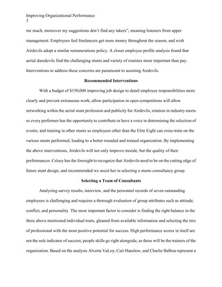Improving Organizational Performance
3
me much, moreover my suggestions don’t find any takers”, meaning listeners from upper
management. Employees feel freelancers get more money throughout the season, and wish
Airdevils adopt a similar remunerations policy. A closer employee profile analysis found that
aerial daredevils find the challenging stunts and variety of routines more important than pay.
Interventions to address these concerns are paramount to assisting Airdevils.
Recommended Interventions
With a budget of $150,000 improving job design to detail employee responsibilities more
clearly and prevent extraneous work; allow participation in open competitions will allow
networking within the aerial stunt profession and publicity for Airdevils; rotation in industry meets
so every performer has the opportunity to contribute or have a voice in determining the selection of
events; and training in other stunts so employees other than the Elite Eight can cross-train on the
various stunts performed, leading to a better rounded and trained organization. By implementing
the above interventions, Airdevils will not only improve morale, but the quality of their
performances. Celsey has the foresight to recognize that Airdevils need to be on the cutting edge of
future stunt design, and recommended we assist her in selecting a stunts consultancy group.
Selecting a Team of Consultants
Analyzing survey results, interview, and the personnel records of seven outstanding
employees is challenging and requires a thorough evaluation of group attributes such as attitude,
conflict, and personality. The most important factor to consider is finding the right balance in the
three above mentioned individual traits, gleaned from available information and selecting the mix
of professional with the most positive potential for success. High performance scores in itself are
not the sole indicator of success; people skills go right alongside, as these will be the trainers of the
organization. Based on the analysis Alverta VaLoy, Cari Hanslow, and Charlie Balboa represent a

 