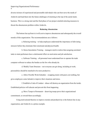 Improving Organizational Performance
4
diverse mixture of experienced and personable individuals who can best serve the needs of
Airdevils and lead them into the future challenges of returning to the top of the aerial stunts
business. This is a strong start and the final phase of our project entailed selecting measures to
thwart the absenteeism problem within Airdevils.
Reducing Absenteeism
The bottom line up front is it will cost to improve absenteeism and subsequently the overall
morale of this organization. The recommendations are a follows:
a. Relaxing training – to help employees understand the importance of alleviating
stressors before they dominate their emotional and physical health.
b. Stress-Inoculation Training – managers need to realize that assigning unrelated
tasks to stunt performers have a detrimental effect on motivation and job satisfaction.
c. Software Training – all personnel must understand how to operate the trade
computer software to reduce the burden on the few who already do.
d. Modify Team Structure – not everyone can get along, including at work;
personalities should be matched to be more productive.
e. Allow Flexible Work Schedule – swapping stunts with peers cost nothing, but
gives employees some latitude to improve their situations and stress.
f. Establish a Code of Conduct – abuse will destroy an organization from the inside.
Established policies will educate and prevent this from happening.
g. Move Temps to Permanent – deserving temps prove their organizational
commitment, so reward them accordingly.
Using motivational theories to improve morale and productivity is the bottom line in any
organization, and Airdevils is a prime example.

 