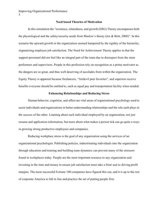Improving Organizational Performance
5
Need based Theories of Motivation
In this simulation the “existence, relatedness, and growth (ERG) Theory encompasses both
the physiological and the safety/security needs from Maslow’s theory (Jex & Britt, 2008)”. In this
scenario the upward growth in the organization seemed hampered by the rigidity of the hierarchy,
stigmatizing employee job satisfaction. The Need for Achievement Theory applies in that the
support personnel did not feel like an integral part of the team due to disrespect from the stunt
performers and supervisors. People in this profession rely on recognition as a prime motivator as
the dangers are so great, and thus well deserving of accolades from within the organization. The
Equity Theory is apparent because freelancers, “Airdevil peer favorites”, and superiors receive
benefits everyone should be entitled to, such as equal pay and transportation facility when needed.
Enhancing Relationships and Reducing Stress
Human behavior, cognition, and affect are vital areas of organizational psychology used to
assist individuals and organizations in better understanding relationships and the role each plays in
the success of the other. Learning about each individual employed by an organization, not just
resume and application information, but more about what makes a person tick can go quite a ways
in growing strong productive employees and companies.
Reducing workplace stress is the goal of any organization using the services of an
organizational psychologist. Publishing policies, indoctrinating individuals into the organization
through education and training and building team dynamics can prevent many of the stressors
found in workplaces today. People are the most important resource to any organization and
investing in the time and money to ensure job satisfaction must take a front seat to driving profit
margins. The most successful Fortune 100 companies have figured this out, and it is up to the rest
of corporate America to fall in line and practice the art of putting people first.

 