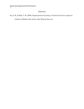 Improving Organizational Performance
7
References
Jex, S. M., & Britt, T. W. (2008). Organizational Psychology A Scientist-Practioner Approach
(2nd ed.). Hoboken, New Jersey: John Wiley & Sons, Inc..

 