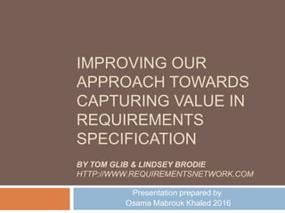 IMPROVING OUR
APPROACH TOWARDS
CAPTURING VALUE IN
REQUIREMENTS
SPECIFICATION
Presentation prepared by
Osama Mabrouk Khaled 2016
BY TOM GLIB & LINDSEY BRODIE
HTTP://WWW.REQUIREMENTSNETWORK.COM
 