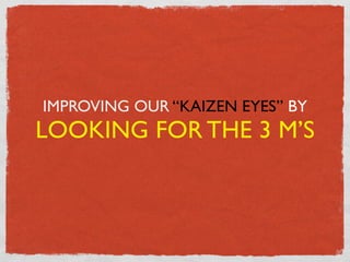 IMPROVING OUR “KAIZEN EYES” BY
LOOKING FOR THE 3 M’S
 