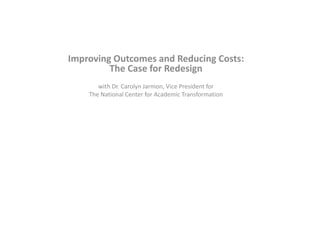 Improving Outcomes and Reducing Costs:
The Case for Redesign
with Dr. Carolyn Jarmon, Vice President for
The National Center for Academic Transformation
 