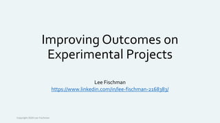 Improving Outcomes on
Experimental Projects
Lee Fischman
https://www.linkedin.com/in/lee-fischman-2168383/
Copyright 2020 Lee Fischman
 