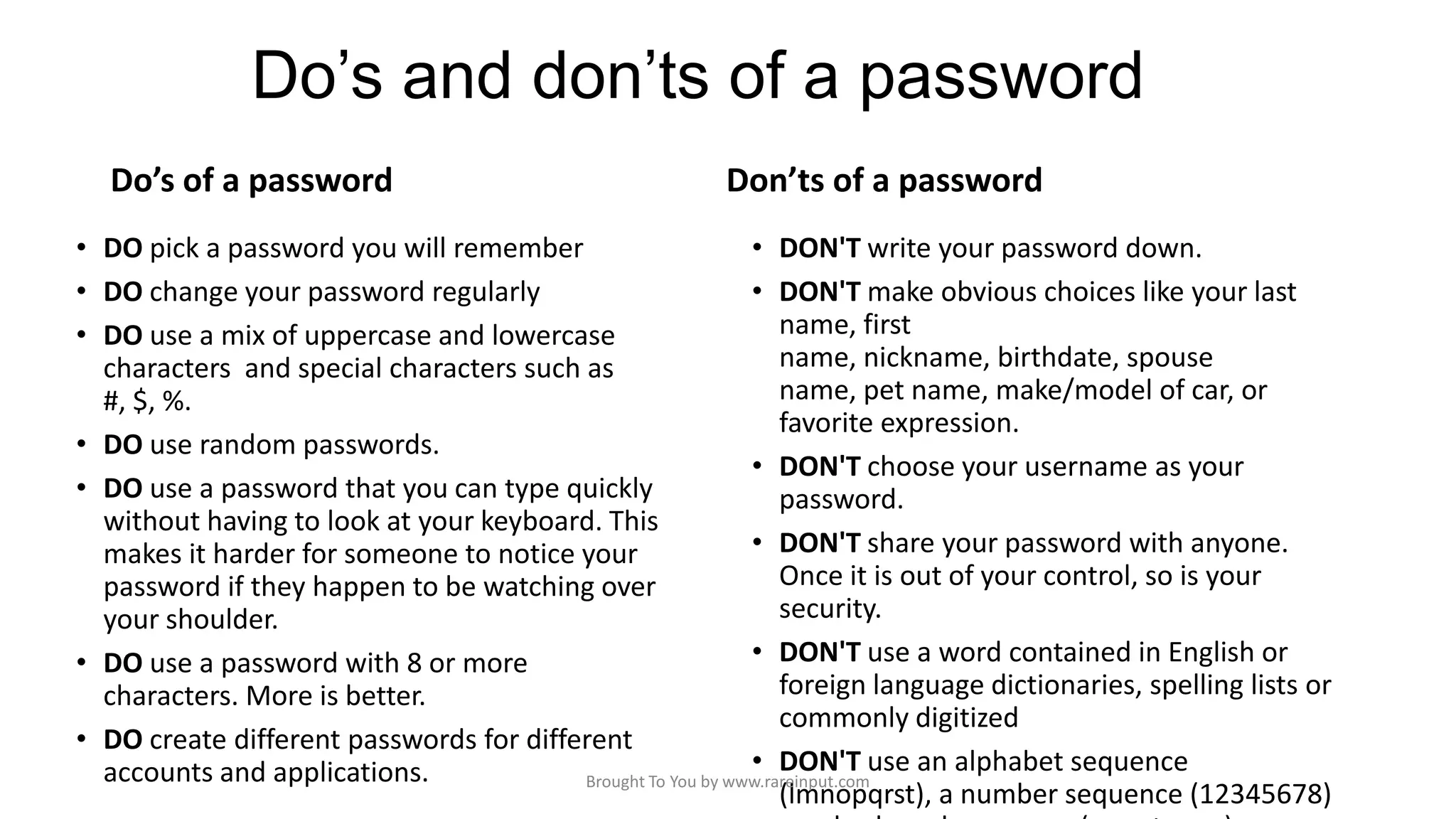 Do’s and don’ts of a password
Do’s of a password

Don’ts of a password

• DO pick a password you will remember
• DON'T write your password down.
• DO change your password regularly
• DON'T make obvious choices like your last
name, first
• DO use a mix of uppercase and lowercase
name, nickname, birthdate, spouse
characters and special characters such as
name, pet name, make/model of car, or
#, $, %.
favorite expression.
• DO use random passwords.
• DON'T choose your username as your
• DO use a password that you can type quickly
password.
without having to look at your keyboard. This
• DON'T share your password with anyone.
makes it harder for someone to notice your
Once it is out of your control, so is your
password if they happen to be watching over
security.
your shoulder.
• DON'T use a word contained in English or
• DO use a password with 8 or more
foreign language dictionaries, spelling lists or
characters. More is better.
commonly digitized
• DO create different passwords for different
• DON'T use an alphabet sequence
accounts and applications.
Brought To You by www.rareinput.com
(lmnopqrst), a number sequence (12345678)

 