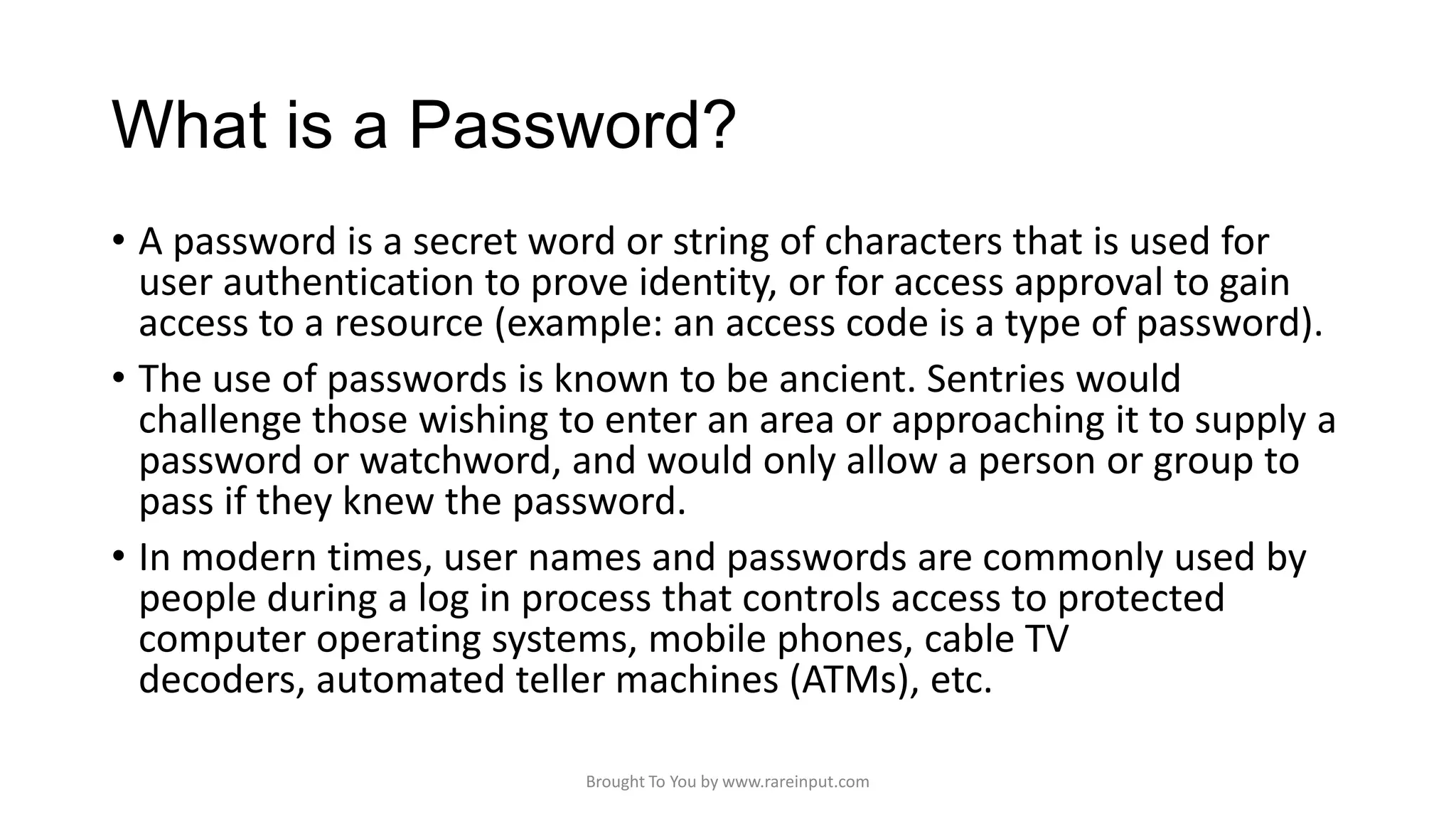 What is a Password?
• A password is a secret word or string of characters that is used for
user authentication to prove identity, or for access approval to gain
access to a resource (example: an access code is a type of password).
• The use of passwords is known to be ancient. Sentries would
challenge those wishing to enter an area or approaching it to supply a
password or watchword, and would only allow a person or group to
pass if they knew the password.
• In modern times, user names and passwords are commonly used by
people during a log in process that controls access to protected
computer operating systems, mobile phones, cable TV
decoders, automated teller machines (ATMs), etc.
Brought To You by www.rareinput.com

 