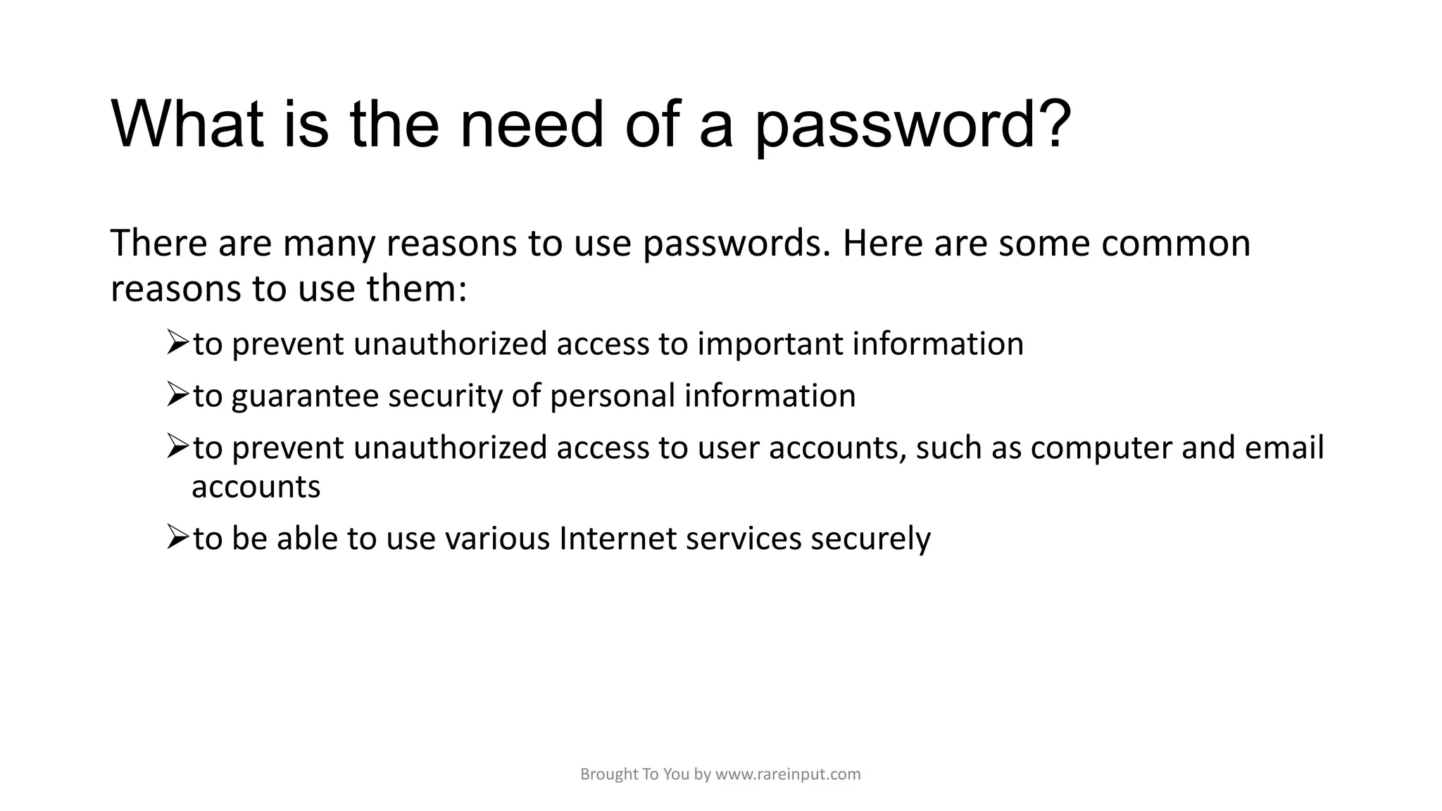 What is the need of a password?
There are many reasons to use passwords. Here are some common
reasons to use them:
to prevent unauthorized access to important information
to guarantee security of personal information
to prevent unauthorized access to user accounts, such as computer and email
accounts
to be able to use various Internet services securely

Brought To You by www.rareinput.com

 