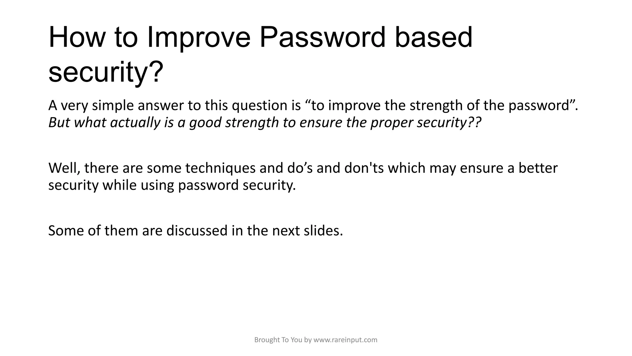 How to Improve Password based
security?
A very simple answer to this question is “to improve the strength of the password”.
But what actually is a good strength to ensure the proper security??
Well, there are some techniques and do’s and don'ts which may ensure a better
security while using password security.
Some of them are discussed in the next slides.

Brought To You by www.rareinput.com

 